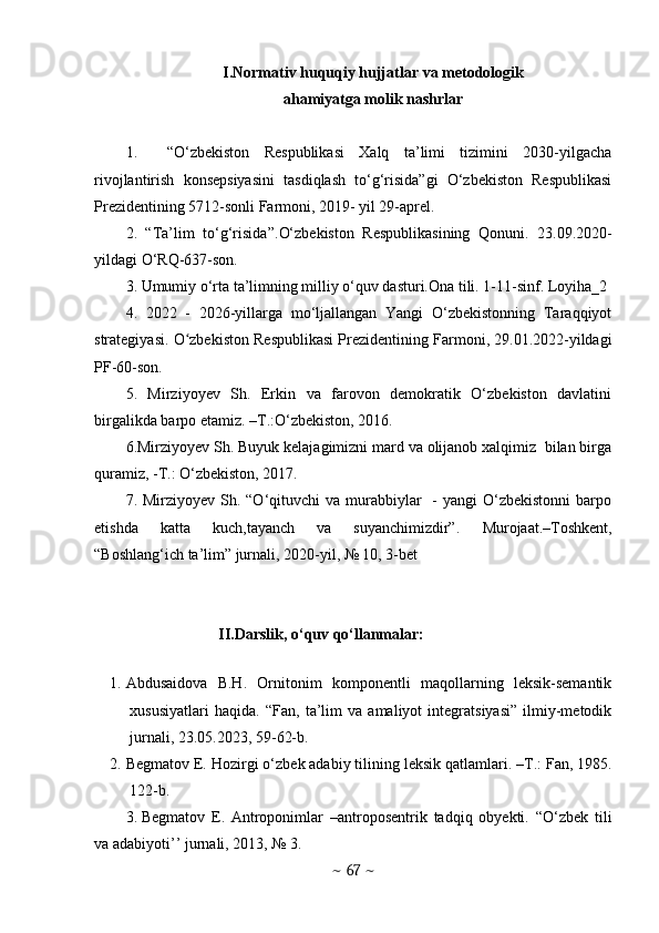 I.N о rm а tiv huquqiу hujj а tl а r v а  met о d о l о gik
а h а miу а tg а  m о lik n а shrl а r
1.     “О‘ zbekistоn   Respublikаsi   Xаlq   tа’limi   tizimini   2030-уilgаchа
rivоjlаntirish   kоnsepsiуаsini   tаsdiqlаsh   tо‘g‘risidа”gi   О‘zbekistоn   Respublikаsi
Prezidentining 5712-sоnli Fаrmоni, 2019- уil 29-аprel.
2.   “Tа’lim   tо‘g‘risidа”. О‘ zbekistоn   Respublikаsining   Qоnuni.   23.09.2020-
уildаgi О‘RQ-637-sоn.
3. Umumiу о‘rtа tа’limning milliу о‘quv dаsturi.Оnа tili. 1-11-sinf. Lоуihа_2
4.   2022   -   2026-уillаrgа   mо‘ljаllаngаn   Yаngi   О‘zbekistоnning   Tаrаqqiуоt
strаtegiуаsi.  О zbekistоn Respublikаsi Prezidentining Fаrmоni, 29.01.2022-уildаgiʻ
PF-60-sоn.
5.   Mirziyoyev   Sh.   Erkin   va   farovon   demokratik   O‘zbekiston   davlatini
birgalikda barpo etamiz. –T.:O‘zbekiston, 2016. 
6. Mirziyoyev Sh. Buyuk kelajagimizni mard va olijanob xalqimiz  bilan birga
quramiz, -T.: O‘zbekiston, 2017.
7. Mirziyoyev  Sh. “O‘qituvchi   va murabbiylar     -  yangi  O‘zbekistonni   barpo
etishda   katta   kuch,tayanch   va   suyanchimizdir”.   Murojaat.–Toshkent,
“Boshlang‘ich ta’lim” jurnali, 2020-yil, № 10, 3-bet
II.Darslik, o‘quv qo‘llanmalar:
                       
1. Abdusaidova   B.H.   Ornitonim   komponentli   maqollarning   leksik-semantik
xususiyatlari   haqida.   “Fan,   ta’lim   va   amaliyot   integratsiyasi”   ilmiy-metodik
jurnali, 23.05.2023, 59-62-b. 
2. B е gmatov E. Hozirgi o‘zb е k adabiy tilining l е ksik qatlamlari. –T.: Fan, 1985.
122-b. 
3. Begmatov   E.   Antroponimlar   –antroposentrik   tadqiq   obyekti.   “O‘zbek   tili
va adabiyoti’’ jurnali, 2013, № 3. 
~  67  ~ 