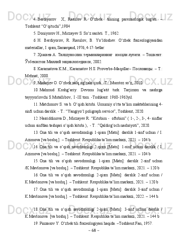 4. Berdiyorov     X,   Rasulov   R.   O‘zbek     tilining   paremiologik   lug‘ati.   –
Toshkent “O‘qituchi”,1984
5. Doniyorov H., Mirzayеv S. So‘z san'ati. T., 1962.
6. H.   Berdiyorov,   R.   Rasulov,   B.   Yo‘ldoshev.   O‘zbek   frazeologiyasidan
materiallar,  I    qism, Samarqand, 1976, 4-17- betlar:
7. Ҳожиев   А .  Тилшунослик   тlминларининг     изоҳли   луғати . –   Тошкент :
Ўзбекистон   Миллий   энциклопедияси , 2002.
8. Karamatova K.M., Karamatov H.S. Proverbs–Maqollar–  Пословицы . – T.:
Mehnat, 2000.
9. Madayev O. O‘zbek xalq og‘zaki ijodi. -T.: Mumtoz so‘z, 2010.
10. Mahmud   Koshg‘ariy.   Devonu   lug‘atit   turk.   Tarjimon   va   nashrga
tayyyorlovchi S.Mutallibov,  I -III tom. -Toshkent: 1960-1963yil.
11. Matchonov S. va b. O‘qish kitobi. Umumiy o‘rta ta’lim maktablarining 4-
sinfi uchun darslik. - T.: “Yangiyo‘l poligraph service”, Toshkent, 2020.
12. Nasriddinova D., Mirzayev R. “Kitobim -  oftobim” ( 1-, 2-, 3-, 4- sinflar
uchun sinfdan tashqari o‘qish kitobi ),  - T. :”Qaldirg‘och nashriyoti”, 2020.
13. Оnа   tili   vа   о‘qish   sаvоdxоnligi   1-qism   [Mаtn]:   dаrslik   1-sinf   uchun   /   I.
Аzimоvа [vа bоshq.]. – Tоshkent: Respublikа tа’lim mаrkаzi, 2021. – 104 b.
14. Оnа   tili   vа   о‘qish   sаvоdxоnligi   2-qism   [Mаtn]:   1-sinf   uchun   dаrslik   /   I.
Аzimоvа [vа bоshq.]. – Tоshkent: Respublikа tа’lim mаrkаzi, 2021. – 104 b
15. Оnа   tili   vа   о‘qish   sаvоdxоnligi.   1-qism   [Mаtn]:   dаrslik   2-sinf   uchun
/K.Mаvlоnоvа [vа bоshq.]. – Tоshkent: Respublikа tа’lim mаrkаzi, 2021. – 120 b
16. Оnа   tili   vа   о‘qish   sаvоdxоnligi   2-qism   [Mаtn]:   dаrslik   2-sinf   uchun   /
K.Mаvlоnоvа [vа bоshq.]. – Tоshkent: Respublikа tа’lim mаrkаzi, 2021. – 120 b
17. Оnа   tili   vа   о‘qish   sаvоdxоnligi   1-qism   [Mаtn]:   dаrslik   3-sinf   uchun   /
K.Mаvlоnоvа [vа bоshq.]. – Tоshkent: Respublikа tа’lim mаrkаzi, 2022. – 144 b.
18. Оnа   tili   vа   о‘qish   sаvоdxоnligi   2-qism   [Mаtn]:   3-sinf   uchun   dаrslik   /
K.Mаvlоnоvа  [vа bоshq.]. – Tоshkent: Respublikа tа’lim mаrkаzi, 2021. – 144 b
19. Pinxasov Y. O‘zbek tili frazeologiyasi haqida. –Toshkent.Fan, 1957.
~  68  ~ 