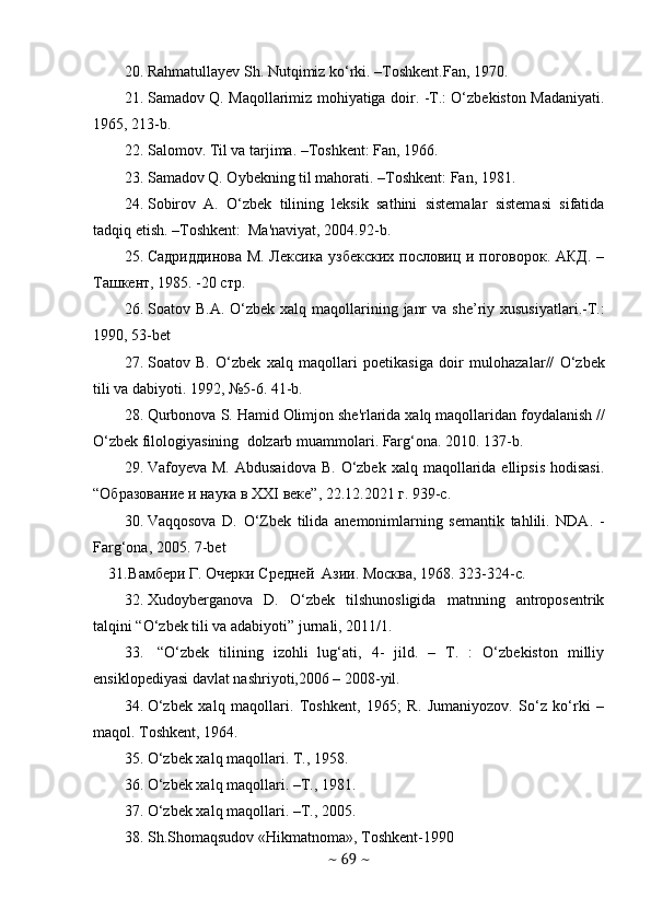 20. Rahmatullayev Sh. Nutqimiz ko‘rki. –Toshkent.Fan, 1970. 
21. Samadov Q. Maqollarimiz mohiyatiga doir. -T.: O‘zbekiston Madaniyati.
1965, 213-b.
22. Salomov. Til va tarjima. –Toshkent: Fan, 1966.
23. Samadov Q. Oybekning til mahorati. –Toshkent: Fan, 1981.
24. Sobirov   A.   O‘zbеk   tilining   lеksik   sathini   sistеmalar   sistеmasi   sifatida
tadqiq etish. –Toshkеnt:  Ma'naviyat, 2004.92-b.
25. Садриддинова М. Лексика узбекских пословиц и поговорок. АКД. –
Ташкент, 1985. -20 стр.  
26. Soatov   B . A .   O ‘ zbek   xalq   maqollarining   janr   va   she ’ riy   xususiyatlari .- T .:
1990, 53- bet
27. Soatov   B .   O ‘ zb е k   xalq   maqollari   poetikasiga   doir   mulohazalar //   O ‘ zb е k
tili   va   dabiyoti .  1992, №5-6. 41-b.
28. Qurbonova   S .  Hamid   Olimjon   sh е' rlarida   xalq   maqollaridan   foydalanish  //
O ‘ zb е k   filologiyasining    dolzarb   muammolari .  Farg‘ona. 2010. 137-b.
29. Vafoyeva M.  Abdusaidova   B.  O‘zbek  xalq  maqollarida  ellipsis  hodisasi.
“ Образование и наука в ХХ I  веке ”, 22.12.2021  г . 939-c. 
30. Vaqqosova   D.   O‘Zbеk   tilida   anеmonimlarning   sеmantik   tahlili.   NDA.   -
Farg‘ona, 2005. 7-bet
31. Вамбlи Г. Очlки Средней  Азии. Москва, 1968. 323-324- c .
32. Xudoyberganova   D.   O‘zbek   tilshunosligida   matnning   antroposentrik
talqini “O‘zbek tili va adabiyoti” jurnali, 2011/1.
33.   “O‘zbek   tilining   izohli   lug‘ati,   4-   jild.   –   T.   :   O‘zbekiston   milliy
ensiklopediyasi davlat nashriyoti,2006 – 2008-yil.
34. O‘zbek   xalq   maqollari.   Toshkent,   1965;   R.   Jumaniyozov.   So‘z   ko‘rki   –
maqol. Toshkent, 1964.
35. O‘zbеk xalq maqollari. T., 1958. 
36. O‘zbеk xalq maqollari. –T., 1981. 
37. O‘zbеk xalq maqollari. –T., 2005. 
38. Sh . Shomaqsudov  « Hikmatnoma »,  Toshkent -1990  
~  69  ~ 