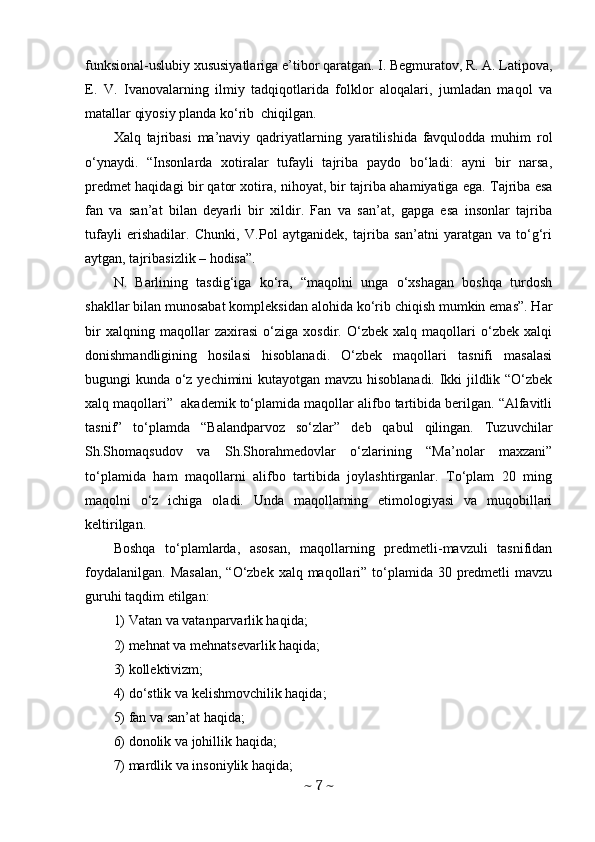 funksional-uslubiy xususiyatlariga e’tibor qaratgan. I. Begmuratov, R. A. Latipova,
E.   V.   Ivanovalarning   ilmiy   tadqiqotlarida   folklor   aloqalari,   jumladan   maqol   va
matallar qiyosiy planda ko‘rib  chiqilgan. 
Xalq   tajribasi   ma’naviy   qadriyatlarning   yaratilishida   favqulodda   muhim   rol
o‘ynaydi.   “Insonlarda   xotiralar   tufayli   tajriba   paydo   bo‘ladi:   ayni   bir   narsa,
predmet haqidagi bir qator xotira, nihoyat, bir tajriba ahamiyatiga ega. Tajriba esa
fan   va   san’at   bilan   deyarli   bir   xildir.   Fan   va   san’at,   gapga   esa   insonlar   tajriba
tufayli   erishadilar.   Chunki,   V.Pol   aytganidek,   tajriba   san’atni   yaratgan   va   to‘g‘ri
aytgan, tajribasizlik – hodisa”. 
N.   Barlining   tasdig‘iga   ko‘ra,   “maqolni   unga   o‘xshagan   boshqa   turdosh
shakllar bilan munosabat kompleksidan alohida ko‘rib chiqish mumkin emas”. Har
bir   xalqning   maqollar   zaxirasi   o‘ziga   xosdir.   O‘zbek   xalq   maqollari   o‘zbek   xalqi
donishmandligining   hosilasi   hisoblanadi.   O‘zbek   maqollari   tasnifi   masalasi
bugungi kunda o‘z yechimini kutayotgan mavzu hisoblanadi. Ikki jildlik “O‘zbek
xalq maqollari”  akademik to‘plamida maqollar alifbo tartibida berilgan. “Alfavitli
tasnif”   to‘plamda   “Balandparvoz   so‘zlar”   deb   qabul   qilingan.   Tuzuvchilar
Sh.Shomaqsudov   va   Sh.Shorahmedovlar   o‘zlarining   “Ma’nolar   maxzani”
to‘plamida   ham   maqollarni   alifbo   tartibida   joylashtirganlar.   To‘plam   20   ming
maqolni   o‘z   ichiga   oladi.   Unda   maqollarning   etimologiyasi   va   muqobillari
keltirilgan. 
Boshqa   to‘plamlarda,   asosan,   maqollarning   predmetli-mavzuli   tasnifidan
foydalanilgan.  Masalan,  “O‘zbek xalq maqollari” to‘plamida  30 predmetli  mavzu
guruhi taqdim etilgan: 
1) Vatan va vatanparvarlik haqida; 
2) mehnat va mehnatsevarlik haqida; 
3) kollektivizm; 
4) do‘stlik va kelishmovchilik haqida; 
5) fan va san’at haqida; 
6) donolik va johillik haqida; 
7) mardlik va insoniylik haqida; 
~  7  ~