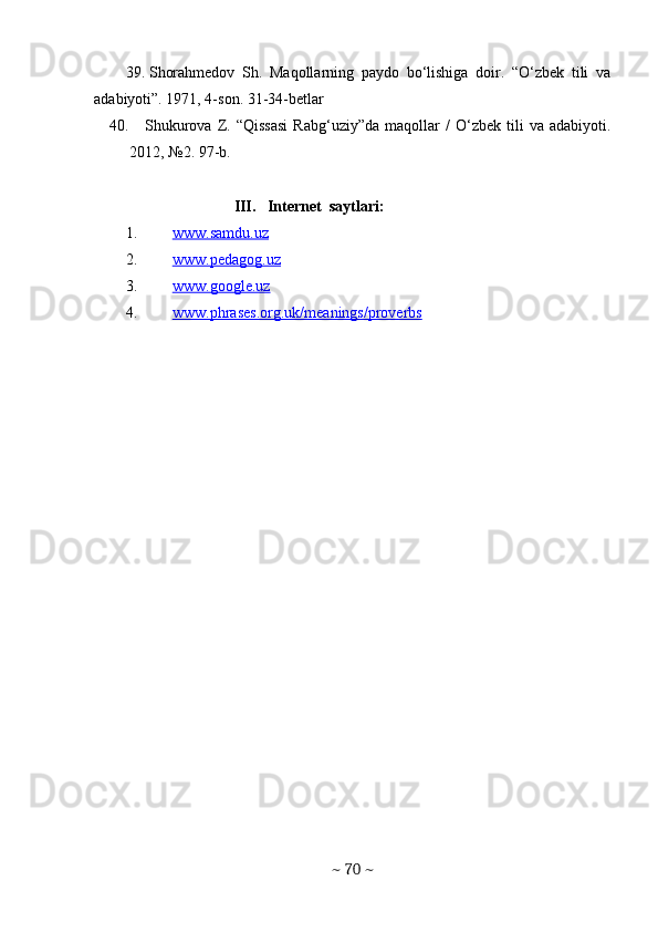 39. Shorahmedov   Sh.   Maqollarning   paydo   bo‘lishiga   doir.   “O‘zbek   tili   va
adabiyoti”. 1971, 4-son. 31-34-betlar
40.  
    Shukurova   Z.   “Qissasi   Rabg‘uziy”da   maqollar   /   O‘zbеk   tili   va   adabiyoti.
2012, №2. 97-b. 
                             III.     Internet  saytlari:
1. www.samdu.uz   
2. www.pedagog.uz   
3. www.google.uz   
4. www.phrases.org.uk/meanings/proverbs     
  
~  70  ~ 