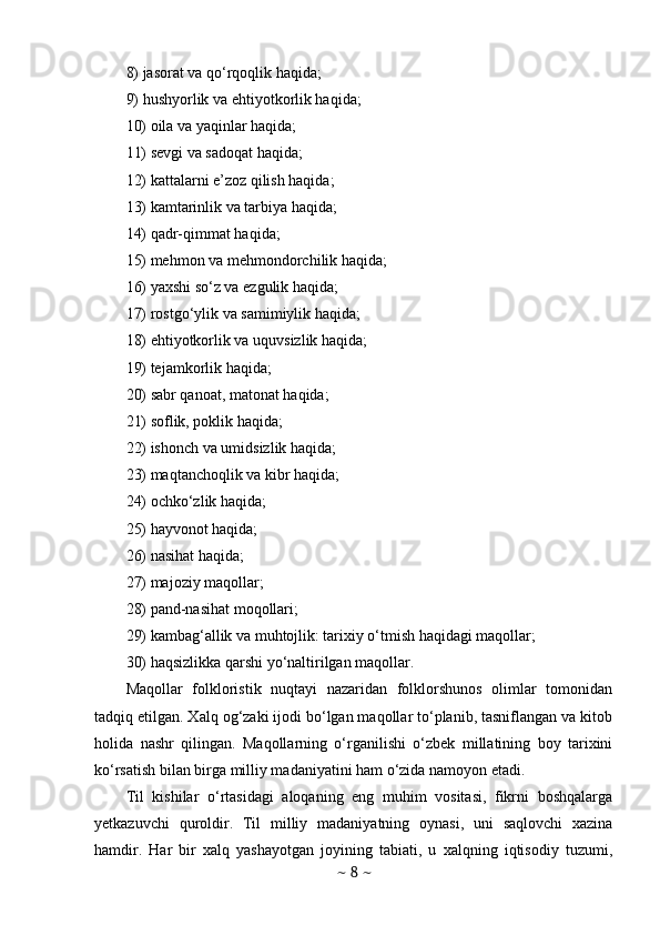 8) jasorat va qo‘rqoqlik haqida; 
9) hushyorlik va ehtiyotkorlik haqida; 
10) oila va yaqinlar haqida; 
11) sevgi va sadoqat haqida; 
12) kattalarni e’zoz qilish haqida; 
13) kamtarinlik va tarbiya haqida; 
14) qadr-qimmat haqida; 
15) mehmon va mehmondorchilik haqida; 
16) yaxshi so‘z va ezgulik haqida; 
17) rostgo‘ylik va samimiylik haqida; 
18) ehtiyotkorlik va uquvsizlik haqida; 
19) tejamkorlik haqida; 
20) sabr qanoat, matonat haqida; 
21) soflik, poklik haqida; 
22) ishonch va umidsizlik haqida; 
23) maqtanchoqlik va kibr haqida; 
24) ochko‘zlik haqida; 
25) hayvonot haqida; 
26) nasihat haqida; 
27) majoziy maqollar; 
28) pand-nasihat moqollari; 
29) kambag‘allik va muhtojlik: tarixiy o‘tmish haqidagi maqollar; 
30) haqsizlikka qarshi yo‘naltirilgan maqollar.
Maqollar   folkloristik   nuqtayi   nazaridan   folklorshunos   olimlar   tomonidan
tadqiq etilgan. Xalq og‘zaki ijodi bo‘lgan maqollar to‘planib, tasniflangan va kitob
holida   nashr   qilingan.   Maqollarning   o‘rganilishi   o‘zbek   millatining   boy   tarixini
ko‘rsatish bilan birga milliy madaniyatini ham o‘zida namoyon etadi. 
Til   kishilar   o‘rtasidagi   aloqaning   eng   muhim   vositasi,   fikrni   boshqalarga
yetkazuvchi   quroldir.   Til   milliy   madaniyatning   oynasi,   uni   saqlovchi   xazina
hamdir.   Har   bir   xalq   yashayotgan   joyining   tabiati,   u   xalqning   iqtisodiy   tuzumi,
~  8  ~ 