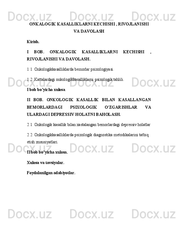 ONKALOGIK KASALLIKLARNI KECHISHI , RIVOJLANISHI
VA DAVOLASH
Kirish.
I   BOB.   ONKALOGIK   KASALLIKLARNI   KECHISHI   ,
RIVOJLANISHI VA DAVOLASH.
1.1. Onkologikkasalliklarda bеmorlar psixologiyasi.
1.2. Kattalardagi onkologikkasalliklarni psixologik tahlili.
I bob bo yicha xulosaʼ .
II   BOB.   ONKOLOGIK   KASALLIK   BILAN   KASALLANGAN
BEMORLARDAGI   PSIXOLOGIK   O'ZGARISHLAR   VA
ULARDAGI DEPRESSIV HOLATNI BAHOLASH.
2.1. Onkologik kasallik bilan xastalangan bemorlardagi depressiv holatlar
2.2. Onkologikkasalliklarda psixologik diagnostika metodikalarini tatbiq 
etish xususiyatlari.
II bob bo yicha xulosa.
ʼ
Xulosa va tavsiyalar.
Foydalanilgan adabiyotlar. 