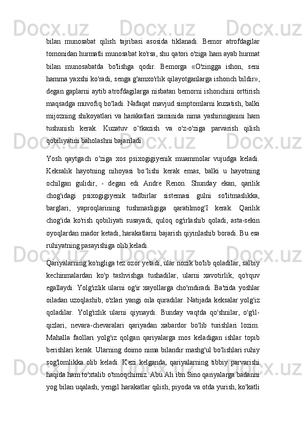 bilan   munosabat   qilish   tajribasi   asosida   tiklanadi.   Bemor   atrofdagilar
tomonidan hurmatli munosabat ko'rsa, shu qatori o'ziga ham ayab hurmat
bilan   munosabatda   bo'lishga   qodir.   Bemorga   «O'zingga   ishon,   seni
hamma yaxshi ko'radi, senga g'amxo'rlik qilayotganlarga ishonch bildir»,
degan gaplarni aytib atrofdagilarga nisbatan bemorni ishonchini  orttirish
maqsadga muvofiq bo'ladi. Nafaqat mavjud simptomlarni kuzatish, balki
mijozning   shikoyatlari   va   harakatlari   zaminida   nima   yashiringanini   ham
tushunish   kerak.   Kuzatuv   o tkazish   va   o'z-o'ziga   parvarish   qilishʻ
qobiliyatini baholashni bajariladi.
Yosh   qaytgach   o ziga   xos   psixogigiyenik   muammolar   vujudga   keladi.	
ʻ
Keksalik   hayotning   nihoyasi   bo lishi   kerak   emas,   balki   u   hayotning	
ʻ
ochilgan   gulidir,   -   degan   edi   Andre   Renon.   Shunday   ekan,   qarilik
chog'idagi   psixogigiyenik   tadbirlar   sistemasi   gulni   so'litmaslikka,
barglari,   yaproqlarining   tushmasligiga   qaratilmog'I   kerak.   Qarilik
chog'ida   ko'rish   qobiliyati   susayadi,   quloq   og'irlashib   qoladi,   asta-sekin
oyoqlardan mador ketadi, harakatlarni bajarish qiyinlashib boradi. Bu esa
ruhiyatning pasayishiga olib keladi.
Qariyalarning ko'ngliga tez ozor yetadi, ular nozik bo'lib qoladilar, salbiy
kechinmalardan   ko'p   tashvishga   tushadilar,   ularni   xavotirlik,   qo'rquv
egallaydi.   Yolg'izlik   ularni   og'ir   xayollarga   cho'mdiradi.   Ba'zida   yoshlar
oiladan uzoqlashib, o'zlari yangi oila quradilar. Natijada keksalar  yolg'iz
qoladilar.   Yolg'izlik   ularni   qiynaydi.   Bunday   vaqtda   qo'shnilar,   o'g'il-
qizlari,   nevara-chevaralari   qariyadan   xabardor   bo'lib   turishlari   lozim.
Mahalla   faollari   yolg'iz   qolgan   qariyalarga   mos   keladigan   ishlar   topib
berishlari kerak. Ularning doimo nima bilandir mashg'ul bo'lishlari ruhiy
sog'lomlikka   olib   keladi.   Kezi   kelganda,   qariyalarning   tibbiy   parvarishi
haqida ham to'xtalib o'tmoqchimiz. Abu Ali ibn Sino qariyalarga badanni
yog bilan uqalash, yengil harakatlar qilish, piyoda va otda yurish, ko'katli 