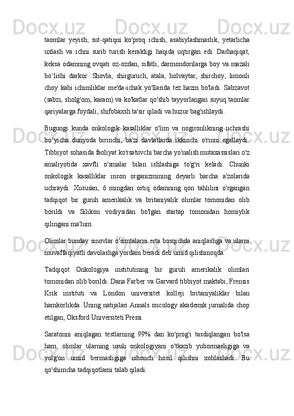 taomlar   yeyish,   sut-qatiqni   ko'proq   ichish,   asabiylashmaslik,   yetarlicha
uxlash   va   ichni   surib   turish   kerakligi   haqida   uqtirgan   edi.   Darhaqiqat,
keksa odamning ovqati oz-ozdan, sifatli, darmondorilarga boy va mazali
bo lishi   darkor.   Shovla,   shirguruch,   atala,   holvaytar,   shirchoy,   limonliʻ
choy   kabi   ichimliklar   me'da-ichak   yo'llarida   tez   hazm   bo'ladi.   Sabzavot
(sabzi, sholg'om, karam) va ko'katlar qo'shib tayyorlangan suyuq taomlar
qariyalarga foydali, shifobaxsh ta'sir qiladi va huzur bag'ishlaydi.
Bugungi   kunda   onkologik   kasalliklar   o'lim   va   nogironlikning   uchrashi
bo yicha   dunyoda   birinchi,   ba'zi   davlatlarda   ikkinchi   o'rinni   egallaydi.
ʻ
Tibbiyot sohasida faoliyat ko'rsatuvchi barcha yo'nalish mutaxassislari o'z
amaliyotida   xavfli   o'smalar   bilan   ishlashiga   to'g'ri   keladi.   Chunki
onkologik   kasalliklar   inson   organizmining   deyarli   barcha   a'zolarida
uchraydi.   Xususan,   6   mingdan   ortiq   odamning   qon   tahlilini   o'rgangan
tadqiqot   bir   guruh   amerikalik   va   britaniyalik   olimlar   tomonidan   olib
borildi   va   Silikon   vodiysidan   bo'lgan   startap   tomonidan   homiylik
qilingani ma'lum.
Olimlar bunday sinovlar o'simtalarni erta bosqichda aniqlashga va ularni
muvaffaqiyatli davolashga yordam beradi deb umid qilishmoqda.
Tadqiqot   Onkologiya   institutining   bir   guruh   amerikalik   olimlari
tomonidan olib borildi. Dana Farber va Garvard tibbiyot maktabi, Frensis
Krik   instituti   va   London   universitet   kolleji   britaniyaliklar   bilan
hamkorlikda. Uning natijalari Annals oncology akademik jurnalida chop
etilgan, Oksford Universiteti Pressi.
Saratonni   aniqlagan   testlarning   99%   dan   ko'prog'i   tasdiqlangan   bo'lsa
ham,   olimlar   ularning   usuli   onkologiyani   o'tkazib   yubormasligiga   va
yolg'on   umid   bermasligiga   ishonch   hosil   qilishni   xohlashadi.   Bu
qo'shimcha tadqiqotlarni talab qiladi. 