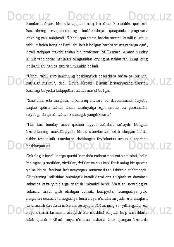 Bundan   tashqari,   klinik   tadqiqotlar   natijalari   shuni   ko'rsatdiki,   qon   testi
kasallikning   rivojlanishining   boshlanishiga   qaraganda   progressiv
onkologiyani aniqlaydi. "Ushbu qon sinovi barcha saraton kasalligi uchun
tahlil sifatida keng qo'llanilishi kerak bo'lgan barcha xususiyatlarga ega",
deydi  tadqiqot  etakchilaridan biri  professor  Jof  Oksnard.  Ammo bunday
klinik   tadqiqotlar   natijalari   olinganidan   keyingina   ushbu   tahlilning   keng
qo'llanilishi haqida gapirish mumkin bo'ladi.
"Ushbu   tahlil   rivojlanishning   boshlang'ich   bosqichida   bo'lsa-da,   birinchi
natijalar   ma'qul",   dedi   Devid   Krosbi,   Buyuk   Britaniyaning   Saraton
kasalligi bo'yicha tadqiqotlari uchun mas'ul bo'lgan.
"Saratonni   erta   aniqlash,   u   kamroq   invaziv   va   davolanmasa,   hayotni
saqlab   qolish   uchun   ulkan   salohiyatga   ega,   ammo   bu   potentsialni
ro'yobga chiqarish uchun texnologik yangilik zarur".
"Har   kim   bunday   sinov   qachon   tayyor   bo'lishini   so'raydi.   Minglab
bemorlarning   muvaffaqiyatli   klinik   sinovlaridan   kelib   chiqqan   holda,
ushbu   test   klinik   sinovlarda   cheklangan   foydalanish   uchun   allaqachon
boshlangan >>.
Onkologik kasalliklarga qarshi kurashda nafaqat tibbiyot xodimlari, balki
biologlar, genetiklar, ximiklar, fiziklar va shu kabi ilmfanning bir qancha
yo nalishida   faoliyat   ko'rsatayotgan   mutaxassislar   ishtirok   etishmoqda.ʻ
Olimiarning intilishlari onkologik kasalliklarni erta aniqlash va davolash
sohasida   katta   yutuqlarga   erishish   imkonini   berdi.   Masalan,   nevrologiya
sohasini   misol   qilib   oladigan   bo'lsak,   kompyuter   tomografiya   yoki
magnitli-rezonans   tomografiya   bosh   miya   o'smalarini   juda   erta   aniqlash
va samarali davolash imkonini berayapti. XX asrning 80- yillarigacha esa
miya   o'smasi   tashxisini   aniqlash   o'ta   mushkul   va   juda   ko'p   urinishlarni
talab   qilardi.   <<Bosh   miya   o'smasi»   tashxisi   faraz   qilingan   bemorda 