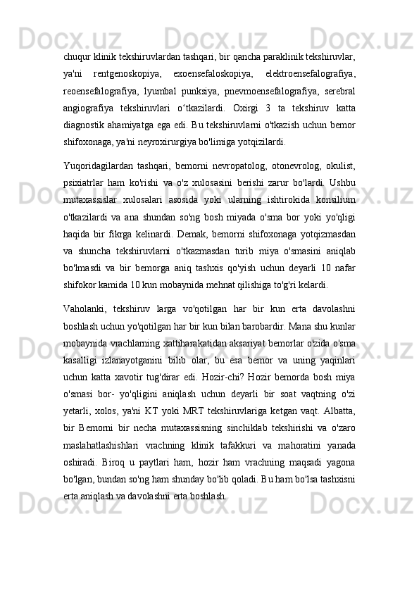 chuqur klinik tekshiruvlardan tashqari, bir qancha paraklinik tekshiruvlar,
ya'ni   rentgenoskopiya,   exoensefaloskopiya,   elektroensefalografiya,
reoensefalografiya,   lyumbal   punksiya,   pnevmoensefalografiya,   serebral
angiografiya   tekshiruvlari   o tkazilardi.   Oxirgi   3   ta   tekshiruv   kattaʻ
diagnostik ahamiyatga ega edi. Bu tekshiruvlarni o'tkazish  uchun bemor
shifoxonaga, ya'ni neyroxirurgiya bo'limiga yotqizilardi.
Yuqoridagilardan   tashqari,   bemorni   nevropatolog,   otonevrolog,   okulist,
psixiatrlar   ham   ko'rishi   va   o'z   xulosasini   berishi   zarur   bo'lardi.   Ushbu
mutaxassislar   xulosalari   asosida   yoki   ularning   ishtirokida   konsilium
o'tkazilardi   va   ana   shundan   so'ng   bosh   miyada   o'sma   bor   yoki   yo'qligi
haqida   bir   fikrga   kelinardi.   Demak,   bemorni   shifoxonaga   yotqizmasdan
va   shuncha   tekshiruvlarni   o'tkazmasdan   turib   miya   o'smasini   aniqlab
bo'lmasdi   va   bir   bemorga   aniq   tashxis   qo'yish   uchun   deyarli   10   nafar
shifokor kamida 10 kun mobaynida mehnat qilishiga to'g'ri kelardi.
Vaholanki,   tekshiruv   larga   vo'qotilgan   har   bir   kun   erta   davolashni
boshlash uchun yo'qotilgan har bir kun bilan barobardir. Mana shu kunlar
mobaynida vrachlarning xattiharakatidan aksariyat bemorlar o'zida o'sma
kasalligi   izlanayotganini   bilib   olar,   bu   esa   bemor   va   uning   yaqinlari
uchun   katta   xavotir   tug'dirar   edi.   Hozir-chi?   Hozir   bemorda   bosh   miya
o'smasi   bor-   yo'qligini   aniqlash   uchun   deyarli   bir   soat   vaqtning   o'zi
yetarli,   xolos,   ya'ni   KT   yoki   MRT   tekshiruvlariga   ketgan   vaqt.   Albatta,
bir   Bemorni   bir   necha   mutaxassisning   sinchiklab   tekshirishi   va   o'zaro
maslahatlashishlari   vrachning   klinik   tafakkuri   va   mahoratini   yanada
oshiradi.   Biroq   u   paytlari   ham,   hozir   ham   vrachning   maqsadi   yagona
bo'lgan, bundan so'ng ham shunday bo'lib qoladi. Bu ham bo'lsa tashxisni
erta aniqlash va davolashni erta boshlash. 