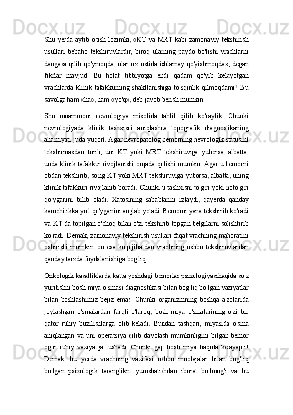 Shu yerda  aytib o'tish lozimki, «KT  va MRT  kabi  zamonaviy  tekshirish
usullari   bebaho   tekshiruvlardir,   biroq   ularning   paydo   bo'lishi   vrachlarni
dangasa qilib qo'ymoqda, ular o'z ustida ishlamay qo'yishmoqda», degan
fikrlar   mavjud.   Bu   holat   tibbiyotga   endi   qadam   qo'yib   kelayotgan
vrachlarda   klinik  tafakkurning  shakllanishiga   to'sqinlik  qilmoqdami?  Bu
savolga ham «ha», ham «yo'q», deb javob berish mumkin.
Shu   muammoni   nevrologiya   misolida   tahlil   qilib   ko'raylik.   Chunki
nevrologiyada   klinik   tashxisni   aniqlashda   topografik   diagnostikaning
ahamiyati juda yuqori. Agar nevropatolog bemorning nevrologik statusini
tekshirmasdan   turib,   uni   KT   yoki   MRT   tekshiruviga   yuborsa,   albatta,
unda klinik tafakkur rivojlanishi orqada qolishi mumkin. Agar u bemorni
obdan tekshirib, so'ng KT yoki MRT tekshiruviga yuborsa, albatta, uning
klinik tafakkuri rivojlanib boradi. Chunki u tashxisni to'g'ri yoki noto'g'ri
qo'yganini   bilib   oladi.   Xatosining   sabablarini   izlaydi,   qayerda   qanday
kamchilikka yo'l qo'yganini anglab yetadi. Bemorni yana tekshirib ko'radi
va KT da topilgan o'choq bilan o'zi tekshirib topgan belgilarni solishtirib
ko'radi. Demak, zamonaviy tekshirish usullari faqat vrachning mahoratini
oshirishi   mumkin,  bu esa   ko'p jihatdan  vrachning ushbu  tekshiruvlardan
qanday tarzda foydalanishiga bog'liq.
Onkologik kasalliklarda katta yoshdagi bemorlar psixologiyasihaqida so'z
yuritishni bosh miya o'smasi diagnostikasi bilan bog'liq bo'lgan vaziyatlar
bilan   boshlashimiz   bejiz   emas.   Chunki   organizmning   boshqa   a'zolarida
joylashgan   o'smalardan   farqli   o'laroq,   bosh   miya   o'smalarining   o'zi   bir
qator   ruhiy   buzilishlarga   olib   keladi.   Bundan   tashqari,   miyasida   o'sma
aniqlangan   va   uni   operatsiya   qilib   davolash   mumkinligini   bilgan   bemor
og'ir   ruhiy   vaziyatga   tushadi.   Chunki   gap   bosh   miya   haqida   ketayapti!
Demak,   bu   yerda   vrachning   vazifasi   ushbu   muolajalar   bilan   bog'liq
bo'lgan   psixologik   taranglikni   yumshatishdan   iborat   bo'lmog'i   va   bu 