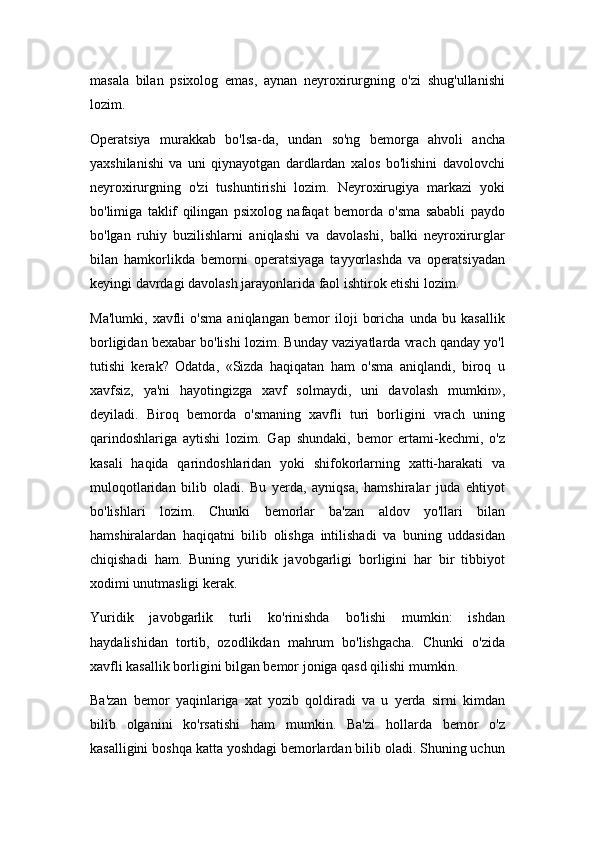 masala   bilan   psixolog   emas,   aynan   neyroxirurgning   o'zi   shug'ullanishi
lozim.
Operatsiya   murakkab   bo'lsa-da,   undan   so'ng   bemorga   ahvoli   ancha
yaxshilanishi   va   uni   qiynayotgan   dardlardan   xalos   bo'lishini   davolovchi
neyroxirurgning   o'zi   tushuntirishi   lozim.   Neyroxirugiya   markazi   yoki
bo'limiga   taklif   qilingan   psixolog   nafaqat   bemorda   o'sma   sababli   paydo
bo'lgan   ruhiy   buzilishlarni   aniqlashi   va   davolashi,   balki   neyroxirurglar
bilan   hamkorlikda   bemorni   operatsiyaga   tayyorlashda   va   operatsiyadan
keyingi davrdagi davolash jarayonlarida faol ishtirok etishi lozim.
Ma'lumki,   xavfli   o'sma   aniqlangan   bemor   iloji   boricha   unda   bu   kasallik
borligidan bexabar bo'lishi lozim. Bunday vaziyatlarda vrach qanday yo'l
tutishi   kerak?   Odatda,   «Sizda   haqiqatan   ham   o'sma   aniqlandi,   biroq   u
xavfsiz,   ya'ni   hayotingizga   xavf   solmaydi,   uni   davolash   mumkin»,
deyiladi.   Biroq   bemorda   o'smaning   xavfli   turi   borligini   vrach   uning
qarindoshlariga   aytishi   lozim.   Gap   shundaki,   bemor   ertami-kechmi,   o'z
kasali   haqida   qarindoshlaridan   yoki   shifokorlarning   xatti-harakati   va
muloqotlaridan   bilib   oladi.   Bu   yerda,   ayniqsa,   hamshiralar   juda   ehtiyot
bo'lishlari   lozim.   Chunki   bemorlar   ba'zan   aldov   yo'llari   bilan
hamshiralardan   haqiqatni   bilib   olishga   intilishadi   va   buning   uddasidan
chiqishadi   ham.   Buning   yuridik   javobgarligi   borligini   har   bir   tibbiyot
xodimi unutmasligi kerak.
Yuridik   javobgarlik   turli   ko'rinishda   bo'lishi   mumkin:   ishdan
haydalishidan   tortib,   ozodlikdan   mahrum   bo'lishgacha.   Chunki   o'zida
xavfli kasallik borligini bilgan bemor joniga qasd qilishi mumkin.
Ba'zan   bemor   yaqinlariga   xat   yozib   qoldiradi   va   u   yerda   sirni   kimdan
bilib   olganini   ko'rsatishi   ham   mumkin.   Ba'zi   hollarda   bemor   o'z
kasalligini boshqa katta yoshdagi bemorlardan bilib oladi. Shuning uchun 