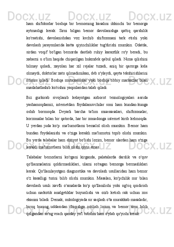 ham   shifokorlar   boshqa   bir   bemorning   kasalini   ikkinchi   bir   bemorga
aytmasligi   kerak.   Sirni   bilgan   bemor   davolanishga   qattiq   qarshilik
ko'rsatishi,   davolanishdan   voz   kechib   shifoxonani   tark   etishi   yoki
davolash   jarayonlarida   katta   qiyinchiliklar   tug'dirishi   mumkin.   Odatda,
sirdan   voqif   bo'lgan   bemorda   dastlab   ruhiy   karaxtlik   ro'y   beradi,   bu
xabarni u o'lim haqida chiqarilgan hukmdek qabul qiladi. Nima qilishini
bilmay   qoladi,   xayolan   har   xil   rejalar   tuzadi,   aniq   bir   qarorga   kela
olmaydi, doktorlar xato qilmadimikan, deb o'ylaydi, qayta tekshirishlarini
iltimos   qiladi.   Boshqa   mutaxassislar   yoki   boshqa   tibbiy   markazlar   bilan
maslahatlashib ko'rishni yaqinlaridan talab qiladi.
Biz   gurkirab   rivojlanib   kelayotgan   axborot   texnologiyalari   asrida
yashamoqdamiz,   internetdan   foydalanuvchilar   soni   ham   kundan-kunga
oshib   bormoqda.   Deyarli   barcha   ta'lim   muassasalari,   shifoxonalar,
korxonalar bilan bir qatorda, har bir xonadonga internet kirib kelmoqda.
U   yerdan   juda   ko'p.   ma'lumotlami   bemalol   olish   mumkin.   Bemor   ham
bundan   foydalanishi   va   o'ziga   kerakli   ma'lumotni   topib   olishi   mumkin.
Bu yerda talabalar ham ehtiyot bo'lishi lozim, bemor ulardan ham o'ziga
kerakli ma'lumotlarni bilib olishi qiyin emas.
Talabalar   bemorlarni   ko'rgani   kirganda,   palatalarda   darslik   va   o'quv
qo'llanmalarini   qoldirmasliklari,   ulami   so'ragan   bemorga   bermasliklari
kerak.   Qo'llanilayotgan   diagnostika   va   davolash   usullaridan   ham   bemor
o'z   kasalligi   turini   bilib   olishi   mumkin.   Masalan,   ko'pchilik   nur   bilan
davolash   usuli   xavfli   o'smalarda   ko'p   qo'llanilishi   yoki   og'riq   qoidirish
uchun   narkotik   analgetiklar   buyurilishi   va   ozib   ketish   rak   uchun   xos
ekanini biladi. Demak, onkologiyada sir saqlash o'ta murakkab masaladir,
biroq   buning   uddasidan   chiqishga   intilish   lozim   va   bemor   sirni   bilib
qolgandan so'ng vrach qanday yo'l tutishni ham o'ylab qo'yishi kerak. 