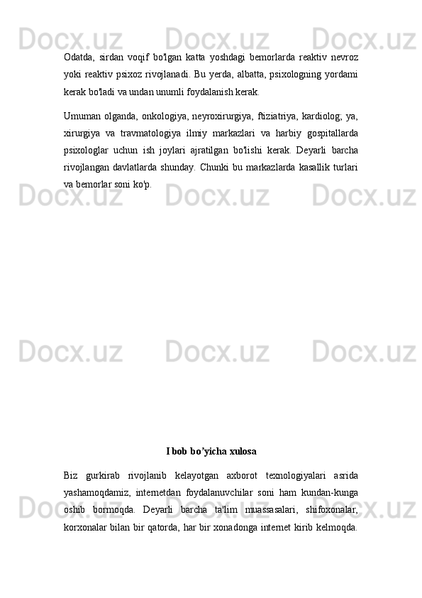 Odatda,   sirdan   voqif   bo'lgan   katta   yoshdagi   bemorlarda   reaktiv   nevroz
yoki  reaktiv psixoz  rivojlanadi.  Bu yerda, albatta, psixologning yordami
kerak bo'ladi va undan unumli foydalanish kerak.
Umuman  olganda,  onkologiya,  neyroxirurgiya,  ftiziatriya,  kardiolog;   ya,
xirurgiya   va   travmatologiya   ilmiy   markazlari   va   harbiy   gospitallarda
psixologlar   uchun   ish   joylari   ajratilgan   bo'lishi   kerak.   Deyarli   barcha
rivojlangan   davlatlarda   shunday.   Chunki   bu   markazlarda   kasallik   turlari
va bemorlar soni ko'p.
I bob bo yicha xulosaʼ
Biz   gurkirab   rivojlanib   kelayotgan   axborot   texnologiyalari   asrida
yashamoqdamiz,   internetdan   foydalanuvchilar   soni   ham   kundan-kunga
oshib   bormoqda.   Deyarli   barcha   ta'lim   muassasalari,   shifoxonalar,
korxonalar bilan bir qatorda, har bir xonadonga internet kirib kelmoqda. 