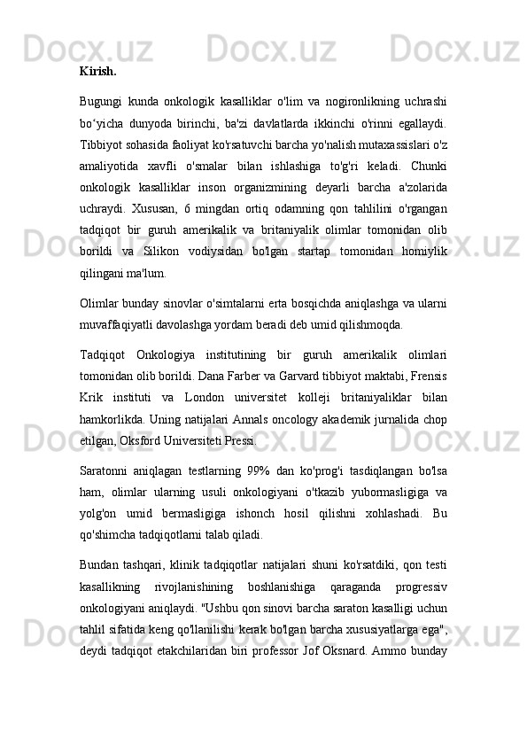 Kirish.
Bugungi   kunda   onkologik   kasalliklar   o'lim   va   nogironlikning   uchrashi
bo yicha   dunyoda   birinchi,   ba'zi   davlatlarda   ikkinchi   o'rinni   egallaydi.ʻ
Tibbiyot sohasida faoliyat ko'rsatuvchi barcha yo'nalish mutaxassislari o'z
amaliyotida   xavfli   o'smalar   bilan   ishlashiga   to'g'ri   keladi.   Chunki
onkologik   kasalliklar   inson   organizmining   deyarli   barcha   a'zolarida
uchraydi.   Xususan,   6   mingdan   ortiq   odamning   qon   tahlilini   o'rgangan
tadqiqot   bir   guruh   amerikalik   va   britaniyalik   olimlar   tomonidan   olib
borildi   va   Silikon   vodiysidan   bo'lgan   startap   tomonidan   homiylik
qilingani ma'lum.
Olimlar bunday sinovlar o'simtalarni erta bosqichda aniqlashga va ularni
muvaffaqiyatli davolashga yordam beradi deb umid qilishmoqda.
Tadqiqot   Onkologiya   institutining   bir   guruh   amerikalik   olimlari
tomonidan olib borildi. Dana Farber va Garvard tibbiyot maktabi, Frensis
Krik   instituti   va   London   universitet   kolleji   britaniyaliklar   bilan
hamkorlikda. Uning natijalari Annals oncology akademik jurnalida chop
etilgan, Oksford Universiteti Pressi.
Saratonni   aniqlagan   testlarning   99%   dan   ko'prog'i   tasdiqlangan   bo'lsa
ham,   olimlar   ularning   usuli   onkologiyani   o'tkazib   yubormasligiga   va
yolg'on   umid   bermasligiga   ishonch   hosil   qilishni   xohlashadi.   Bu
qo'shimcha tadqiqotlarni talab qiladi.
Bundan   tashqari,   klinik   tadqiqotlar   natijalari   shuni   ko'rsatdiki,   qon   testi
kasallikning   rivojlanishining   boshlanishiga   qaraganda   progressiv
onkologiyani aniqlaydi. "Ushbu qon sinovi barcha saraton kasalligi uchun
tahlil sifatida keng qo'llanilishi kerak bo'lgan barcha xususiyatlarga ega",
deydi  tadqiqot  etakchilaridan biri  professor  Jof  Oksnard.  Ammo bunday