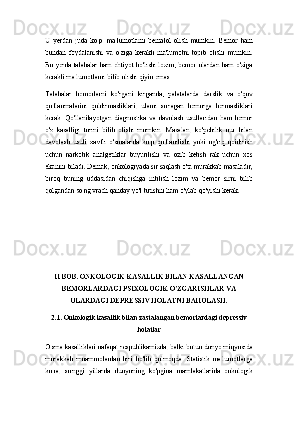 U   yerdan   juda   ko'p.   ma'lumotlami   bemalol   olish   mumkin.   Bemor   ham
bundan   foydalanishi   va   o'ziga   kerakli   ma'lumotni   topib   olishi   mumkin.
Bu yerda talabalar ham ehtiyot bo'lishi lozim, bemor ulardan ham o'ziga
kerakli ma'lumotlarni bilib olishi qiyin emas.
Talabalar   bemorlarni   ko'rgani   kirganda,   palatalarda   darslik   va   o'quv
qo'llanmalarini   qoldirmasliklari,   ulami   so'ragan   bemorga   bermasliklari
kerak.   Qo'llanilayotgan   diagnostika   va   davolash   usullaridan   ham   bemor
o'z   kasalligi   turini   bilib   olishi   mumkin.   Masalan,   ko'pchilik   nur   bilan
davolash   usuli   xavfli   o'smalarda   ko'p   qo'llanilishi   yoki   og'riq   qoidirish
uchun   narkotik   analgetiklar   buyurilishi   va   ozib   ketish   rak   uchun   xos
ekanini biladi. Demak, onkologiyada sir saqlash o'ta murakkab masaladir,
biroq   buning   uddasidan   chiqishga   intilish   lozim   va   bemor   sirni   bilib
qolgandan so'ng vrach qanday yo'l tutishni ham o'ylab qo'yishi kerak.
II BOB. ONKOLOGIK KASALLIK BILAN KASALLANGAN
BEMORLARDAGI PSIXOLOGIK O'ZGARISHLAR VA
ULARDAGI DEPRESSIV HOLATNI BAHOLASH.
2.1. Onkologik kasallik bilan xastalangan bemorlardagi depressiv
holatlar
O'sma kasalliklari nafaqat respublikamizda, balki butun dunyo miqyosida
murakkab   muammolardan   biri   bo'lib   qolmoqda.   Statistik   ma'lumotlarga
ko'ra,   so'nggi   yillarda   dunyoning   ko'pgina   mamlakatlarida   onkologik 