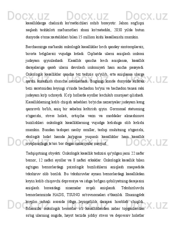 kasalliklarga   chalinish   ko'rsatkichlari   oshib   borayotir.   Jahon   sog'liqni
saqlash   tashkiloti   ma'lumotlari   shuni   ko'rsatadiki,   2030   yilda   butun
dunyoda o'sma xastaliklari bilan 15 million kishi kasallanishi mumkin.
Barchamizga ma'lumki onkologik kasalliklar hech qanday simtomplarsiz,
birorta   belgilarsiz   vujudga   keladi.   Oqibatda   ularni   aniqlash   imkoni
judayam   qiyinlashadi.   Kasallik   qancha   kech   aniqlansa,   kasallik
darajalariga   qarab   ularni   davolash   imkoniyati   ham   ancha   pasayadi.
Onkologik   kasalliklar   qancha   tez   tashxis   qo'yilib,   erta   aniqlansa   ularga
qarshi   kurashish   shuncha   osonlashadi.   Bugungi   kunda   dunyoda   ko'krak
bezi saratonidan keyingi o'rinda bachadon bo'yni va bachadon tanasi raki
judayam ko'p uchraydi. Ko'p hollarda ayollar kechikib murojaat qilishadi.
Kasalliklarning kelib chiqish sabablari bo'yicha nazariyalar judayam keng
qamrovli   bo'lib,   aniq   bir   sababni   keltirish   qiyin.   Gormonal   statusning
o'zgarishi,   stress   holati,   ortiqcha   vazn   va   moddalar   almashinuvi
buzilishlari   onkologik   kasalliklarning   vujudga   kelishiga   olib   kelishi
mumkin.   Bundan   tashqari   nasliy   omillar,   tashqi   muhitning   o'zgarishi,
ekologik   holat   hamda   ko'pgina   yuqumli   kasalliklar   ham   kasallik
rivojlanishiga ta'siri bor degan nazariyalar mavjud.
Tadqiqotning obyekti: Onkologik kasallik tashxisi qo'yilgan jami 22 nafar
bemor,   12   nafari   ayollar   va   8   nafari   erkaklar.   Onkologik   kasallik   bilan
og'rigan   bemorlardagi   psixologik   buzilishlarni   aniqlash   maqsadida
tekshiruv   olib   borildi.   Bu   tekshiruvlar   aynan   bemorlardagi   kasallikdan
keyin kelib chiquvchi depressiya va ishga bo'lgan qobiliyatning darajasini
aniqlash   borasidagi   sinamalar   orqali   aniqlandi.   Tekshiriluvchi
bemorlarimizda   HADS,   TSUNG   so'rovnomalari   o'tkazildi.   Shuningdek
kreplin   jadvali   asosida   ishga   layoqatlilik   darajasi   hisoblab   chiqildi.
Bilamizki   onkologik   bemorlar   o'z   kasalliklaridan   xabar   topganlaridan
so'ng   ularning   ongida,   hayot   tarzida   jiddiy   stress   va   depressiv   holatlar 