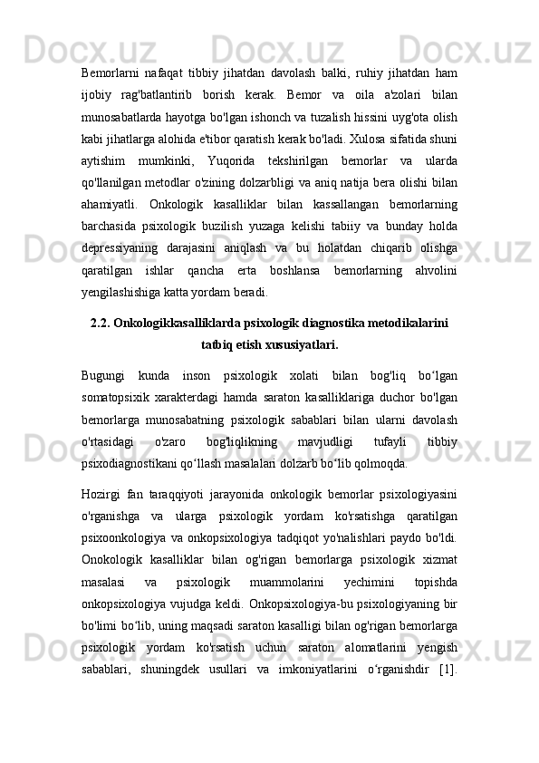 Bemorlarni   nafaqat   tibbiy   jihatdan   davolash   balki,   ruhiy   jihatdan   ham
ijobiy   rag'batlantirib   borish   kerak.   Bemor   va   oila   a'zolari   bilan
munosabatlarda hayotga bo'lgan ishonch va tuzalish hissini uyg'ota olish
kabi jihatlarga alohida e'tibor qaratish kerak bo'ladi. Xulosa sifatida shuni
aytishim   mumkinki,   Yuqorida   tekshirilgan   bemorlar   va   ularda
qo'llanilgan metodlar o'zining dolzarbligi va aniq natija bera olishi  bilan
ahamiyatli.   Onkologik   kasalliklar   bilan   kassallangan   bemorlarning
barchasida   psixologik   buzilish   yuzaga   kelishi   tabiiy   va   bunday   holda
depressiyaning   darajasini   aniqlash   va   bu   holatdan   chiqarib   olishga
qaratilgan   ishlar   qancha   erta   boshlansa   bemorlarning   ahvolini
yengilashishiga katta yordam beradi.
2.2. Onkologikkasalliklarda psixologik diagnostika metodikalarini
tatbiq etish xususiyatlari.
Bugungi   kunda   inson   psixologik   xolati   bilan   bog'liq   bo lganʻ
somatopsixik   xarakterdagi   hamda   saraton   kasalliklariga   duchor   bo'lgan
bemorlarga   munosabatning   psixologik   sabablari   bilan   ularni   davolash
o'rtasidagi   o'zaro   bog'liqlikning   mavjudligi   tufayli   tibbiy
psixodiagnostikani qo llash masalalari dolzarb bo lib qolmoqda.	
ʻ ʻ
Hozirgi   fan   taraqqiyoti   jarayonida   onkologik   bemorlar   psixologiyasini
o'rganishga   va   ularga   psixologik   yordam   ko'rsatishga   qaratilgan
psixoonkologiya   va   onkopsixologiya   tadqiqot   yo'nalishlari   paydo   bo'ldi.
Onokologik   kasalliklar   bilan   og'rigan   bemorlarga   psixologik   xizmat
masalasi   va   psixologik   muammolarini   yechimini   topishda
onkopsixologiya vujudga keldi. Onkopsixologiya-bu psixologiyaning  bir
bo'limi bo lib, uning maqsadi saraton kasalligi bilan og'rigan bemorlarga	
ʻ
psixologik   yordam   ko'rsatish   uchun   saraton   alomatlarini   yengish
sabablari,   shuningdek   usullari   va   imkoniyatlarini   o rganishdir   [1].	
ʻ 