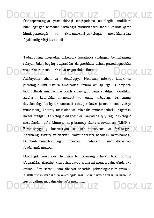 Onokopsixologiya   yo'nalishidagi   tadqiqotlarda   onkologik   kasalliklar
bilan   og'rigan   bemorlar   psixologik   xususiyatlarni   tadqiq   etishda   qator
klinik-psixologik   va   eksperimental-psixologik   metodikalardan
foydalanilganligi kuzatiladi.
Tadqiqotning   maqsadini   onkologik   kasallikka   chalingan   bemorlarning
ruhiyati   bilan   bog'liq   o'zgarishlar   diagnostikasi   uchun   psixodiagnostika
metodikalarini tahlil qilish va o'rganishdan iborat.
Adabiyotlar   tahlili   va   metodologiya.   Norasmiy   intervyu   klinik   va
psixologik   usul   sifatida   amaliyotda   muhim   o'ringa   ega.   U   bo'yicha
tadqiqotlarda sinaluvchilar beshta asosiy guruhlarga ajratilgan: kasallikni
aniqlash,   kasallikka   munosabat   va   uning   sabablari,   bemorning
davolanishga   bo lgan   munosabat   (shu   jumladan   jarrohlik   amaliyotigaʻ
munosabat),   ijtimoiy   masalalar   va   kelajakka   munosabatlarini   o'rganish
ko'zda   tutilgan.   Psixologik   diagnostika   maqsadida   quyidagi   psixologik
metodlardan,   ya'ni   Minnesot   ko'p   tarmoqli   shaxs   so'rovnomasi   (MMPI),
Rozensveygning   frustratsiyani   aniqlash   metodikasi   va   Spilberger-
Xaninning   shaxsiy   va   vaziyatli   xavotirlanishni   baholash   so'rovnomasi,
Dembo-Rubinishteynning   o'z-o'zini   baholash   metodikalaridan
foydalanish mumkin.
Onkologik   kasallikka   chalingan   bemorlarning   ruhiyati   bilan   bog'liq
o'zgarishlar   eksplitsit   kuzatishlardayoq  xilma xil   munosabatni   o'zida  aks
ettiradi.   Shu   sababli   ham   tibbiyot   sohasida   psixodiagnostika   tizimini
shakllantirish   maqsadida   onkologik   kasalliklar   psixologiyasi   va   kasallik
xususiyatlrini inobatga olish o'ta muhimdir. 