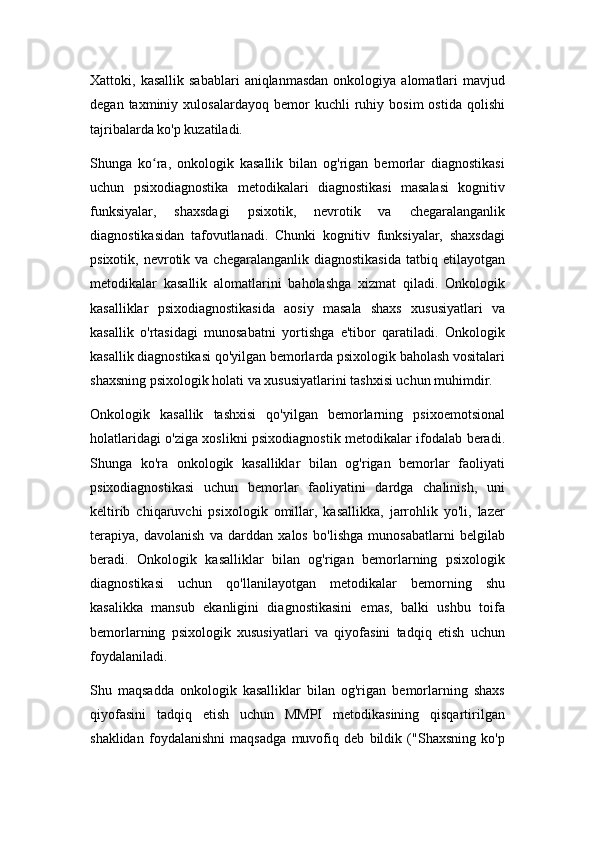 Xattoki,  kasallik  sabablari   aniqlanmasdan   onkologiya  alomatlari  mavjud
degan   taxminiy   xulosalardayoq   bemor   kuchli   ruhiy   bosim   ostida   qolishi
tajribalarda ko'p kuzatiladi.
Shunga   ko ra,   onkologik   kasallik   bilan   og'rigan   bemorlar   diagnostikasiʻ
uchun   psixodiagnostika   metodikalari   diagnostikasi   masalasi   kognitiv
funksiyalar,   shaxsdagi   psixotik,   nevrotik   va   chegaralanganlik
diagnostikasidan   tafovutlanadi.   Chunki   kognitiv   funksiyalar,   shaxsdagi
psixotik,  nevrotik  va  chegaralanganlik  diagnostikasida  tatbiq  etilayotgan
metodikalar   kasallik   alomatlarini   baholashga   xizmat   qiladi.   Onkologik
kasalliklar   psixodiagnostikasida   aosiy   masala   shaxs   xususiyatlari   va
kasallik   o'rtasidagi   munosabatni   yortishga   e'tibor   qaratiladi.   Onkologik
kasallik diagnostikasi qo'yilgan bemorlarda psixologik baholash vositalari
shaxsning psixologik holati va xususiyatlarini tashxisi uchun muhimdir.
Onkologik   kasallik   tashxisi   qo'yilgan   bemorlarning   psixoemotsional
holatlaridagi o'ziga xoslikni psixodiagnostik metodikalar ifodalab beradi.
Shunga   ko'ra   onkologik   kasalliklar   bilan   og'rigan   bemorlar   faoliyati
psixodiagnostikasi   uchun   bemorlar   faoliyatini   dardga   chalinish,   uni
keltirib   chiqaruvchi   psixologik   omillar,   kasallikka,   jarrohlik   yo'li,   lazer
terapiya,   davolanish   va   darddan   xalos   bo'lishga   munosabatlarni   belgilab
beradi.   Onkologik   kasalliklar   bilan   og'rigan   bemorlarning   psixologik
diagnostikasi   uchun   qo'llanilayotgan   metodikalar   bemorning   shu
kasalikka   mansub   ekanligini   diagnostikasini   emas,   balki   ushbu   toifa
bemorlarning   psixologik   xususiyatlari   va   qiyofasini   tadqiq   etish   uchun
foydalaniladi.
Shu   maqsadda   onkologik   kasalliklar   bilan   og'rigan   bemorlarning   shaxs
qiyofasini   tadqiq   etish   uchun   MMPI   metodikasining   qisqartirilgan
shaklidan   foydalanishni   maqsadga   muvofiq   deb   bildik   ("Shaxsning   ko'p 