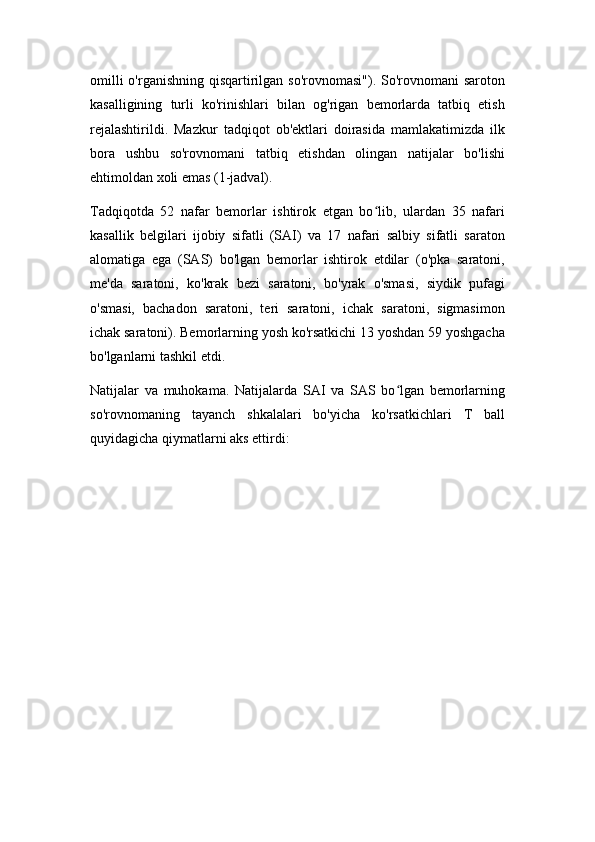 omilli  o'rganishning qisqartirilgan so'rovnomasi"). So'rovnomani  saroton
kasalligining   turli   ko'rinishlari   bilan   og'rigan   bemorlarda   tatbiq   etish
rejalashtirildi.   Mazkur   tadqiqot   ob'ektlari   doirasida   mamlakatimizda   ilk
bora   ushbu   so'rovnomani   tatbiq   etishdan   olingan   natijalar   bo'lishi
ehtimoldan xoli emas (1-jadval).
Tadqiqotda   52   nafar   bemorlar   ishtirok   etgan   bo lib,   ulardan   35   nafariʻ
kasallik   belgilari   ijobiy   sifatli   (SAI)   va   17   nafari   salbiy   sifatli   saraton
alomatiga   ega   (SAS)   bo'lgan   bemorlar   ishtirok   etdilar   (o'pka   saratoni,
me'da   saratoni,   ko'krak   bezi   saratoni,   bo'yrak   o'smasi,   siydik   pufagi
o'smasi,   bachadon   saratoni,   teri   saratoni,   ichak   saratoni,   sigmasimon
ichak saratoni). Bemorlarning yosh ko'rsatkichi 13 yoshdan 59 yoshgacha
bo'lganlarni tashkil etdi.
Natijalar   va   muhokama.   Natijalarda   SAI   va   SAS   bo lgan   bemorlarning	
ʻ
so'rovnomaning   tayanch   shkalalari   bo'yicha   ko'rsatkichlari   T   ball
quyidagicha qiymatlarni aks ettirdi: