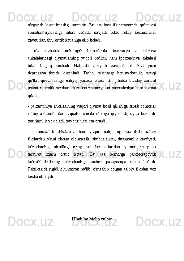 o'zgarish   kuzatilmasligi   mumkin.   Bu   esa   kasallik   jarayonida   qo'rquvni
somatizatsiyalashga   sabab   bo'ladi,   natijada   ichki   ruhiy   kechinmalar
xavotirlanishni orttib ketishiga olib keladi;
-   o'z   navbatida   onkologik   bemorlarda   depressiya   va   isteriya
shkalalaridagi   qiymatlarning   yuqori   bo'lishi   ham   ipoxondriya   shkalasi
bilan   bog'liq   kechadi.   Natijada   vaziyatli   xavotirlanish   kuchayishi
depressiya   fonida   kuzatiladi.   Tashqi   ta'sirlarga   beriluvchanlik,   tashqi
qo'llab-quvvatlashga   ehtiyoj   yanada   o'sadi.   Bir   jihatda   bunday   zarurat
psixoterapevtik yordam ko'rsatish imkoniyatini yaxshilashga ham xizmat
qiladi;
- psixasteniya shkalasining yuqori qiymat hosil qilishiga sabab bemorlar
salbiy   axborotlardan   diqqatni   chetda   olishga   qiynaladi,   uyqu   buziladi,
xotirjamlik yo'qoladi, xavotir hissi esa ortadi;
-   paranoyallik   shkalasida   ham   yuqori   natijaning   kuzatilishi   salbiy
fikrlardan   o'zini   chetga   ololmaslik,   shubhalanish,   dushmanlik   kayfiyati,
ta'sirchanlik,   atrofdagilarning   xatti-harakatlaridan   yomon   maqsadli
tassurot   izlash   orttib   ketadi.   Bu   esa   bemorga   psixoterapevtik
ko'maklashishning   ta'sirchanligi   kuchini   pasayishiga   sabab   bo'ladi.
Psixikasida   rigidlik   hukmron   bo'lib,   o'rnashib   qolgan   salbiy   fikrdan   voz
kecha olmaydi.
II bob bo yicha xulosaʼ 