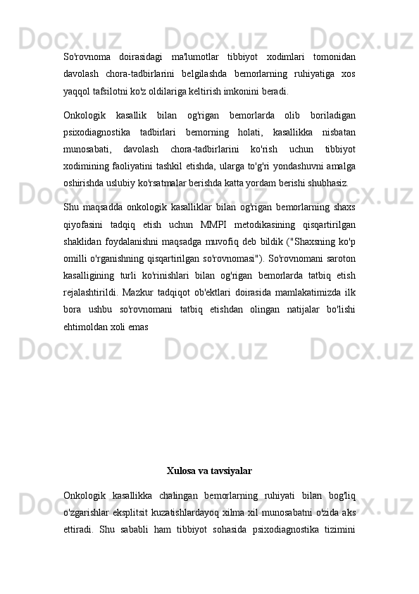 So'rovnoma   doirasidagi   ma'lumotlar   tibbiyot   xodimlari   tomonidan
davolash   chora-tadbirlarini   belgilashda   bemorlarning   ruhiyatiga   xos
yaqqol tafsilotni ko'z oldilariga keltirish imkonini beradi.
Onkologik   kasallik   bilan   og'rigan   bemorlarda   olib   boriladigan
psixodiagnostika   tadbirlari   bemorning   holati,   kasallikka   nisbatan
munosabati,   davolash   chora-tadbirlarini   ko'rish   uchun   tibbiyot
xodimining faoliyatini  tashkil  etishda, ularga to'g'ri  yondashuvni  amalga
oshirishda uslubiy ko'rsatmalar berishda katta yordam berishi shubhasiz.
Shu   maqsadda   onkologik   kasalliklar   bilan   og'rigan   bemorlarning   shaxs
qiyofasini   tadqiq   etish   uchun   MMPI   metodikasining   qisqartirilgan
shaklidan   foydalanishni   maqsadga   muvofiq   deb   bildik   ("Shaxsning   ko'p
omilli  o'rganishning qisqartirilgan so'rovnomasi"). So'rovnomani  saroton
kasalligining   turli   ko'rinishlari   bilan   og'rigan   bemorlarda   tatbiq   etish
rejalashtirildi.   Mazkur   tadqiqot   ob'ektlari   doirasida   mamlakatimizda   ilk
bora   ushbu   so'rovnomani   tatbiq   etishdan   olingan   natijalar   bo'lishi
ehtimoldan xoli emas
Xulosa va tavsiyalar
Onkologik   kasallikka   chalingan   bemorlarning   ruhiyati   bilan   bog'liq
o'zgarishlar   eksplitsit   kuzatishlardayoq  xilma xil   munosabatni   o'zida  aks
ettiradi.   Shu   sababli   ham   tibbiyot   sohasida   psixodiagnostika   tizimini 