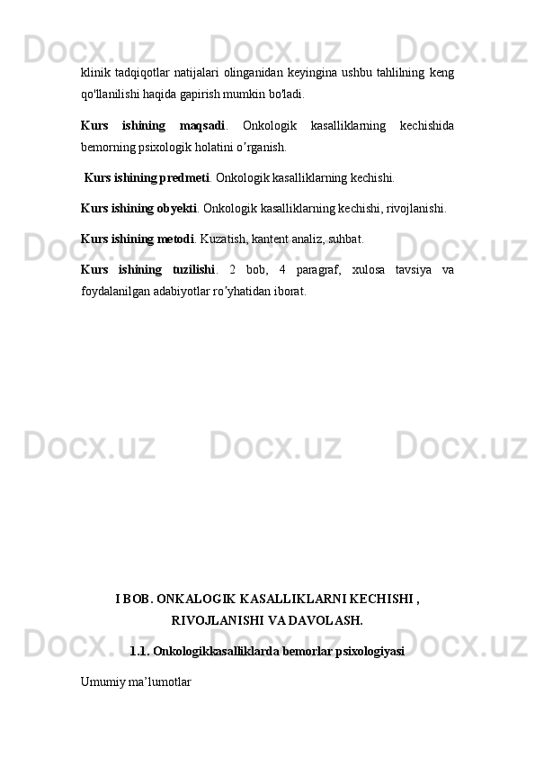 klinik   tadqiqotlar   natijalari   olinganidan   keyingina   ushbu   tahlilning   keng
qo'llanilishi haqida gapirish mumkin bo'ladi.
Kurs   ishining   maqsadi .   Onkologik   kasalliklarning   kechishida
bemorning psixologik holatini o rganish.ʼ
 Kurs ishining predmeti . Onkologik kasalliklarning kechishi.
Kurs ishining obyekti . Onkologik kasalliklarning kechishi, rivojlanishi.
Kurs ishining metodi . Kuzatish, kantent analiz, suhbat.
Kurs   ishining   tuzilishi .   2   bob,   4   paragraf,   xulosa   tavsiya   va
foydalanilgan adabiyotlar ro yhatidan iborat.	
ʼ
I BOB. ONKALOGIK KASALLIKLARNI KECHISHI ,
RIVOJLANISHI VA DAVOLASH.
1.1. Onkologikkasalliklarda bеmorlar psixologiyasi
Umumiy ma’lumotlar 