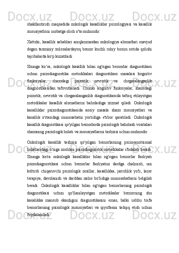 shakllantirish   maqsadida   onkologik   kasalliklar   psixologiyasi   va   kasallik
xususiyatlrini inobatga olish o'ta muhimdir.
Xattoki,  kasallik  sabablari   aniqlanmasdan   onkologiya  alomatlari  mavjud
degan   taxminiy   xulosalardayoq   bemor   kuchli   ruhiy   bosim   ostida   qolishi
tajribalarda ko'p kuzatiladi.
Shunga   ko ra,   onkologik   kasallik   bilan   og'rigan   bemorlar   diagnostikasiʻ
uchun   psixodiagnostika   metodikalari   diagnostikasi   masalasi   kognitiv
funksiyalar,   shaxsdagi   psixotik,   nevrotik   va   chegaralanganlik
diagnostikasidan   tafovutlanadi.   Chunki   kognitiv   funksiyalar,   shaxsdagi
psixotik,  nevrotik  va  chegaralanganlik  diagnostikasida  tatbiq  etilayotgan
metodikalar   kasallik   alomatlarini   baholashga   xizmat   qiladi.   Onkologik
kasalliklar   psixodiagnostikasida   aosiy   masala   shaxs   xususiyatlari   va
kasallik   o'rtasidagi   munosabatni   yortishga   e'tibor   qaratiladi.   Onkologik
kasallik diagnostikasi qo'yilgan bemorlarda psixologik baholash vositalari
shaxsning psixologik holati va xususiyatlarini tashxisi uchun muhimdir.
Onkologik   kasallik   tashxisi   qo'yilgan   bemorlarning   psixoemotsional
holatlaridagi o'ziga xoslikni psixodiagnostik metodikalar ifodalab beradi.
Shunga   ko'ra   onkologik   kasalliklar   bilan   og'rigan   bemorlar   faoliyati
psixodiagnostikasi   uchun   bemorlar   faoliyatini   dardga   chalinish,   uni
keltirib   chiqaruvchi   psixologik   omillar,   kasallikka,   jarrohlik   yo'li,   lazer
terapiya,   davolanish   va   darddan   xalos   bo'lishga   munosabatlarni   belgilab
beradi.   Onkologik   kasalliklar   bilan   og'rigan   bemorlarning   psixologik
diagnostikasi   uchun   qo'llanilayotgan   metodikalar   bemorning   shu
kasalikka   mansub   ekanligini   diagnostikasini   emas,   balki   ushbu   toifa
bemorlarning   psixologik   xususiyatlari   va   qiyofasini   tadqiq   etish   uchun
foydalaniladi. 