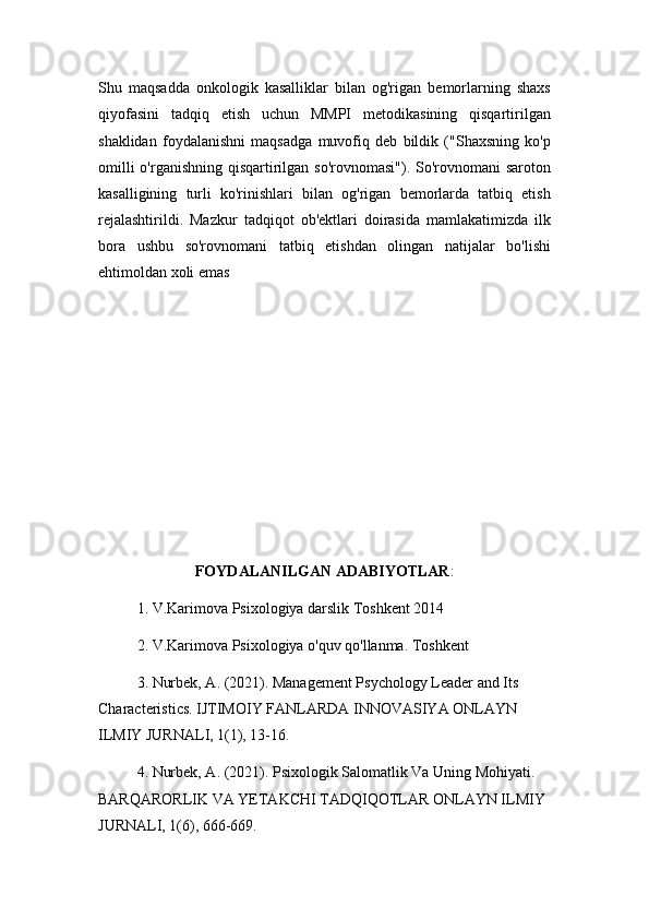 Shu   maqsadda   onkologik   kasalliklar   bilan   og'rigan   bemorlarning   shaxs
qiyofasini   tadqiq   etish   uchun   MMPI   metodikasining   qisqartirilgan
shaklidan   foydalanishni   maqsadga   muvofiq   deb   bildik   ("Shaxsning   ko'p
omilli  o'rganishning qisqartirilgan so'rovnomasi"). So'rovnomani  saroton
kasalligining   turli   ko'rinishlari   bilan   og'rigan   bemorlarda   tatbiq   etish
rejalashtirildi.   Mazkur   tadqiqot   ob'ektlari   doirasida   mamlakatimizda   ilk
bora   ushbu   so'rovnomani   tatbiq   etishdan   olingan   natijalar   bo'lishi
ehtimoldan xoli emas
FOYDALANILGAN ADABIYOTLAR :
1. V.Karimova Psixologiya darslik Toshkent 2014
2. V.Karimova Psixologiya o'quv qo'llanma. Toshkent
3. Nurbek, A. (2021). Management Psychology Leader and Its 
Characteristics. IJTIMOIY FANLARDA INNOVASIYA ONLAYN 
ILMIY JURNALI, 1(1), 13-16.
4. Nurbek, A. (2021). Psixologik Salomatlik Va Uning Mohiyati. 
BARQARORLIK VA YETAKCHI TADQIQOTLAR ONLAYN ILMIY 
JURNALI, 1(6), 666-669. 