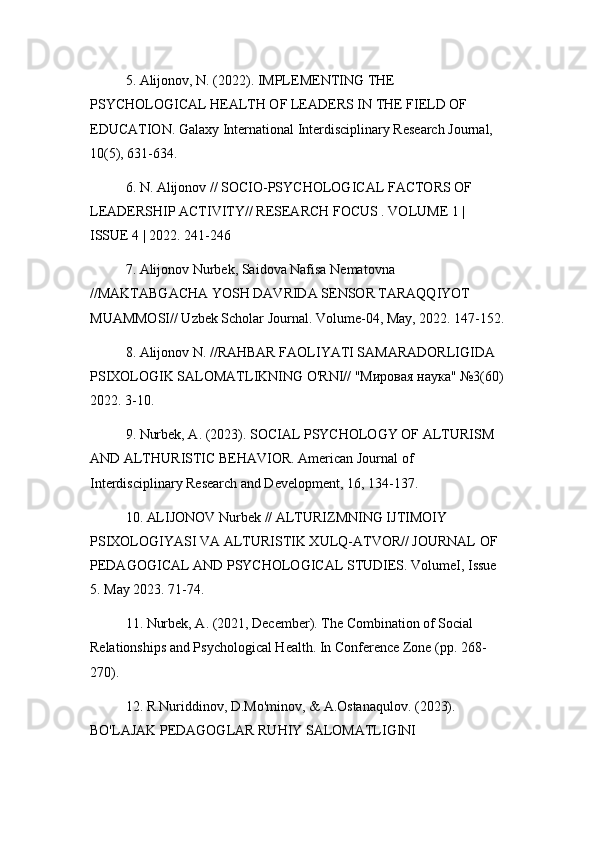 5. Alijonov, N. (2022). IMPLEMENTING THE 
PSYCHOLOGICAL HEALTH OF LEADERS IN THE FIELD OF 
EDUCATION. Galaxy International Interdisciplinary Research Journal, 
10(5), 631-634.
6. N. Alijonov // SOCIO-PSYCHOLOGICAL FACTORS OF 
LEADERSHIP ACTIVITY// RESEARCH FOCUS . VOLUME 1 | 
ISSUE 4 | 2022. 241-246
7. Alijonov Nurbek, Saidova Nafisa Nematovna 
//MAKTABGACHA YOSH DAVRIDA SENSOR TARAQQIYOT 
MUAMMOSI// Uzbek Scholar Journal. Volume-04, May, 2022. 147-152.
8. Alijonov N. //RAHBAR FAOLIYATI SAMARADORLIGIDA 
PSIXOLOGIK SALOMATLIKNING O'RNI// "Мировая наука" №3(60)
2022. 3-10.
9. Nurbek, A. (2023). SOCIAL PSYCHOLOGY OF ALTURISM 
AND ALTHURISTIC BEHAVIOR. American Journal of 
Interdisciplinary Research and Development, 16, 134-137.
10. ALIJONOV Nurbek // ALTURIZMNING IJTIMOIY 
PSIXOLOGIYASI VA ALTURISTIK XULQ-ATVOR// JOURNAL OF 
PEDAGOGICAL AND PSYCHOLOGICAL STUDIES. VolumeI, Issue 
5. May 2023. 71-74.
11. Nurbek, A. (2021, December). The Combination of Social 
Relationships and Psychological Health. In Conference Zone (pp. 268-
270).
12. R.Nuriddinov, D.Mo'minov, & A.Ostanaqulov. (2023). 
BO'LAJAK PEDAGOGLAR RUHIY SALOMATLIGINI  