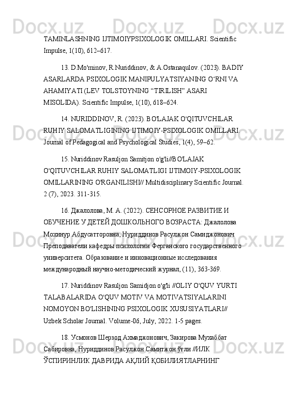 TAMINLASHNING IJTIMOIYPSIXOLOGIK OMILLARI. Scientific 
Impulse, 1(10), 612–617.
13. D.Mo'minov, R.Nuriddinov, & A.Ostanaqulov. (2023). BADIY
ASARLARDA PSIXOLOGIK MANIPULYATSIYANING O RNI VA ʻ
AHAMIYATI (LEV TOLSTOYNING “TIRILISH” ASARI 
MISOLIDA). Scientific Impulse, 1(10), 618–624.
14. NURIDDINOV, R. (2023). BO'LAJAK O'QITUVCHILAR 
RUHIY SALOMATLIGINING IJTIMOIY-PSIXOLOGIK OMILLARI. 
Journal of Pedagogical and Psychological Studies, 1(4), 59–62.
15. Nuriddinov Rasuljon Samitjon o'g'li//BO'LAJAK 
O'QITUVCHILAR RUHIY SALOMATLIGI IJTIMOIY-PSIXOLOGIK 
OMILLARINING O'RGANILISHI// Multidisciplinary Scientific Journal.
2 (7), 2023. 311-315.
16. Джsолов, М. А. (2022). СЕНСОРНОЕ РАЗВИТИЕ И 
ОБУЧЕНИЕ У ДЕТЕЙ ДОШКОЛЬНОГО ВОЗРАСТА: Джsолова 
Мохинур Абдусатторовн, Нуриддинов Расулжон Самиджонович 
Преподаватели кафедры психологии Ферганского государственного 
университета. Образование и инновационные исследования 
международный научно-методический журнs, (11), 363-369.
17.  Nuriddinov   Rasuljon   Samidjon   o ' g ' li  // OLIY   O ' QUV   YURTI  
TALABALARIDA   O ' QUV   MOTIV   VA   MOTIVATSIYALARINI  
NOMOYON   BO ' LISHINING   PSIXOLOGIK   XUSUSIYATLARI // 
Uzbek   Scholar   Journal .  Volume -06,  July , 2022. 1-5  pages .
18. Усмонов Шерзод Ахмаджонович, Закирова Мухаббат 
Сабировн, Нуриддинов Расулжон Самитжон ўғли //ИЛК 
ЎСПИРИНЛИК ДАВРИДА АҚЛИЙ ҚОБИЛИЯТЛАРНИНГ  