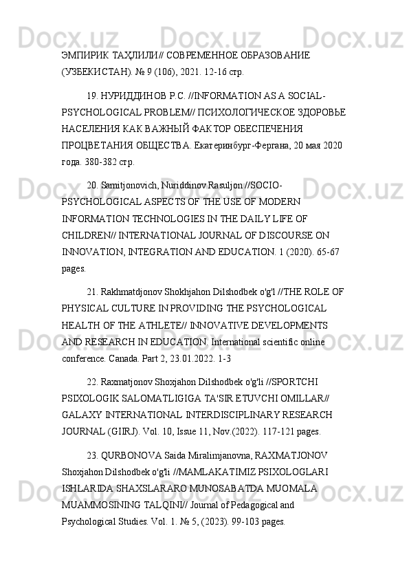 ЭМПИРИК ТАҲЛИЛИ// СОВРЕМЕННОЕ ОБРАЗОВАНИЕ 
(УЗБЕКИСТАН). № 9 (106), 2021. 12-16 стр.
19. НУРИДДИНОВ Р.С. // INFORMATION   AS   A   SOCIAL -
PSYCHOLOGICAL   PROBLEM // ПСИХОЛОГИЧЕСКОЕ ЗДОРОВЬЕ
НАСЕЛЕНИЯ КАК ВАЖНЫЙ ФАКТОР ОБЕСПЕЧЕНИЯ 
ПРОЦВЕТАНИЯ ОБЩЕСТВА.  Екатеринбург-Ферган, 20 мая 2020 
года. 380-382 стр.
20. Samitjonovich, Nuriddinov Rasuljon //SOCIO-
PSYCHOLOGICAL ASPECTS OF THE USE OF MODERN 
INFORMATION TECHNOLOGIES IN THE DAILY LIFE OF 
CHILDREN// INTERNATIONAL JOURNAL OF DISCOURSE ON 
INNOVATION, INTEGRATION AND EDUCATION. 1 (2020). 65-67 
pages.
21. Rakhmatdjonov Shokhjahon Dilshodbek o'g'l //THE ROLE OF 
PHYSICAL CULTURE IN PROVIDING THE PSYCHOLOGICAL 
HEALTH OF THE ATHLETE// INNOVATIVE DEVELOPMENTS 
AND RESEARCH IN EDUCATION. International scientific online 
conference. Canada. Part 2, 23.01.2022. 1-3
22. Raxmatjonov Shoxjahon Dilshodbek o'g'li //SPORTCHI 
PSIXOLOGIK SALOMATLIGIGA TA'SIR ETUVCHI OMILLAR// 
GALAXY INTERNATIONAL INTERDISCIPLINARY RESEARCH 
JOURNAL (GIIRJ). Vol. 10, Issue 11, Nov.(2022). 117-121 pages.
23. QURBONOVA Saida Miralimjanovna, RAXMATJONOV 
Shoxjahon Dilshodbek o'g'li //MAMLAKATIMIZ PSIXOLOGLARI 
ISHLARIDA SHAXSLARARO MUNOSABATDA MUOMALA 
MUAMMOSINING TALQINI// Journal of Pedagogical and 
Psychological Studies. Vol. 1. № 5, (2023). 99-103 pages. 