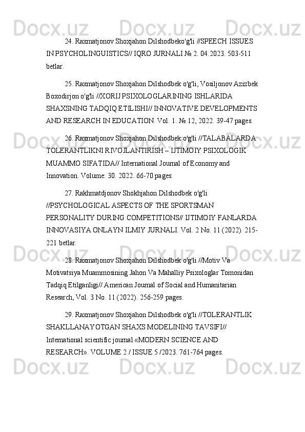 24. Raxmatjonov Shoxjahon Dilshodbeko'g'li //SPEECH ISSUES 
IN PSYCHOLINGUISTICS// IQRO JURNALI № 2. 04.2023. 503-511 
betlar.
25. Raxmatjonov Shoxjahon Dilshodbek o'g'li, Vosiljonov Azizbek
Boxodirjon o'g'li //XORIJ PSIXOLOGLARINING ISHLARIDA 
SHAXSNING TADQIQ ETILISHI// INNOVATIVE DEVELOPMENTS
AND RESEARCH IN EDUCATION. Vol. 1. № 12, 2022. 39-47 pages.
26. Raxmatjonov Shoxjahon Dilshodbek o'g'li //TALABALARDA 
TOLERANTLIKNI RIVOJLANTIRISH – IJTIMOIY PSIXOLOGIK 
MUAMMO SIFATIDA// International Journal of Economy and 
Innovation. Volume: 30. 2022. 66-70 pages.
27. Rakhmatdjonov Shokhjahon Dilshodbek o'g'li 
//PSYCHOLOGICAL ASPECTS OF THE SPORTSMAN 
PERSONALITY DURING COMPETITIONS// IJTIMOIY FANLARDA 
INNOVASIYA ONLAYN ILMIY JURNALI. Vol. 2 No. 11 (2022). 215-
221 betlar.
28. Raxmatjonov Shoxjahon Dilshodbek o'g'li //Motiv Va 
Motivatsiya Muammosining Jahon Va Mahalliy Psixologlar Tomonidan 
Tadqiq Etilganligi// American Journal of Social and Humanitarian 
Research, Vol. 3 No. 11 (2022). 256-259 pages.
29. Raxmatjonov Shoxjahon Dilshodbek o'g'li //TOLERANTLIK 
SHAKLLANAYOTGAN SHAXS MODELINING TAVSIFI// 
International scientific journal «MODERN SCIENCE АND 
RESEARCH». VOLUME 2 / ISSUE 5 /2023. 761-764 pages. 