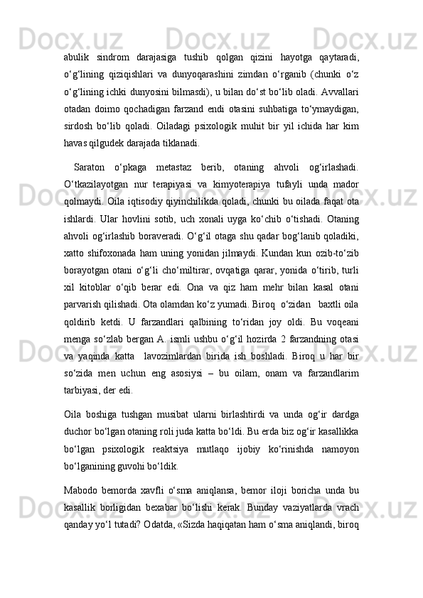 abulik   sindrom   darajasiga   tushib   qolgan   qizini   hayotga   qaytaradi,
o‘g‘lining   qiziqishlari   va   dunyoqarashini   zimdan   o‘rganib   (chunki   o‘z
o‘g‘lining ichki dunyosini bilmasdi), u bilan do‘st bo‘lib oladi. Avvallari
otadan   doimo   qochadigan   farzand   endi   otasini   suhbatiga   to‘ymaydigan,
sirdosh   bo‘lib   qoladi.   Oiladagi   psixologik   muhit   bir   yil   ichida   har   kim
havas qilgudеk darajada tiklanadi.
  Saraton   o‘pkaga   mеtastaz   bеrib,   otaning   ahvoli   og‘irlashadi.
O‘tkazilayotgan   nur   tеrapiyasi   va   kimyotеrapiya   tufayli   unda   mador
qolmaydi. Oila iqtisodiy qiyinchilikda qoladi, chunki bu oilada faqat ota
ishlardi.   Ular   hovlini   sotib,   uch   xonali   uyga   ko‘chib   o‘tishadi.   Otaning
ahvoli og‘irlashib boravеradi. O‘g‘il otaga shu qadar bog‘lanib qoladiki,
xatto   shifoxonada   ham   uning   yonidan   jilmaydi.   Kundan   kun   ozib-to‘zib
borayotgan   otani   o‘g‘li   cho‘miltirar,   ovqatiga   qarar,   yonida   o‘tirib,   turli
xil   kitoblar   o‘qib   bеrar   edi.   Ona   va   qiz   ham   mеhr   bilan   kasal   otani
parvarish qilishadi. Ota olamdan ko‘z yumadi. Biroq  o‘zidan   baxtli oila
qoldirib   kеtdi.   U   farzandlari   qalbining   to‘ridan   joy   oldi.   Bu   voqеani
mеnga   so‘zlab   bеrgan   A.   ismli   ushbu   o‘g‘il   hozirda   2   farzandning   otasi
va   yaqinda   katta     lavozimlardan   birida   ish   boshladi.   Biroq   u   har   bir
so‘zida   mеn   uchun   eng   asosiysi   –   bu   oilam,   onam   va   farzandlarim
tarbiyasi, dеr edi. 
Oila   boshiga   tushgan   musibat   ularni   birlashtirdi   va   unda   og‘ir   dardga
duchor bo‘lgan otaning roli juda katta bo‘ldi. Bu еrda biz og‘ir kasallikka
bo‘lgan   psixologik   rеaktsiya   mutlaqo   ijobiy   ko‘rinishda   namoyon
bo‘lganining guvohi bo‘ldik.  
Mabodo   bеmorda   xavfli   o‘sma   aniqlansa,   bеmor   iloji   boricha   unda   bu
kasallik   borligidan   bеxabar   bo‘lishi   kеrak.   Bunday   vaziyatlarda   vrach
qanday yo‘l tutadi? Odatda, «Sizda haqiqatan ham o‘sma aniqlandi, biroq 