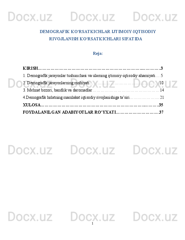 DEMOGRAFIK KO‘RSATKICHLAR IJTIMOIY-IQTISODIY
RIVOJLANISH KO‘RSATKICHLARI SIFATIDA
Reja:
KIRISH………………………………………………………………..…………..3
1. Demografik jarayonlar tushunchasi va ularning ijtimoiy-iqtisodiy ahamiyati….5
2. Demografik jarayonlarning mohiyati…………………………………………..10
3. Mehnat bozori, bandlik va daromadlar…………………………………………14
4.Demografik holatning mamlakat iqtisodiy rivojlanishiga ta’siri……………….…21
XULOSA………………………………………………………………..………..35
FOYDALANILGAN ADABIYOTLAR RO’YXATI………………………….37
1 
