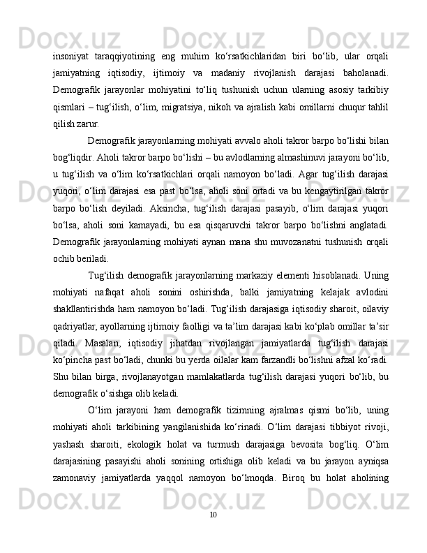 insoniyat   taraqqiyotining   eng   muhim   ko‘rsatkichlaridan   biri   bo‘lib,   ular   orqali
jamiyatning   iqtisodiy,   ijtimoiy   va   madaniy   rivojlanish   darajasi   baholanadi.
Demografik   jarayonlar   mohiyatini   to‘liq   tushunish   uchun   ularning   asosiy   tarkibiy
qismlari – tug‘ilish, o‘lim, migratsiya, nikoh va ajralish kabi  omillarni chuqur  tahlil
qilish zarur.
Demografik jarayonlarning mohiyati avvalo aholi takror barpo bo‘lishi bilan
bog‘liqdir. Aholi takror barpo bo‘lishi – bu avlodlarning almashinuvi jarayoni bo‘lib,
u   tug‘ilish   va   o‘lim   ko‘rsatkichlari   orqali   namoyon   bo‘ladi.   Agar   tug‘ilish   darajasi
yuqori,   o‘lim   darajasi   esa   past   bo‘lsa,   aholi   soni   ortadi   va   bu   kengaytirilgan   takror
barpo   bo‘lish   deyiladi.   Aksincha,   tug‘ilish   darajasi   pasayib,   o‘lim   darajasi   yuqori
bo‘lsa,   aholi   soni   kamayadi,   bu   esa   qisqaruvchi   takror   barpo   bo‘lishni   anglatadi.
Demografik   jarayonlarning   mohiyati   aynan   mana   shu   muvozanatni   tushunish   orqali
ochib beriladi.
Tug‘ilish   demografik   jarayonlarning   markaziy   elementi   hisoblanadi.   Uning
mohiyati   nafaqat   aholi   sonini   oshirishda,   balki   jamiyatning   kelajak   avlodini
shakllantirishda ham namoyon bo‘ladi. Tug‘ilish darajasiga iqtisodiy sharoit, oilaviy
qadriyatlar, ayollarning ijtimoiy faolligi va ta’lim darajasi kabi ko‘plab omillar ta’sir
qiladi.   Masalan,   iqtisodiy   jihatdan   rivojlangan   jamiyatlarda   tug‘ilish   darajasi
ko‘pincha past bo‘ladi, chunki bu yerda oilalar kam farzandli bo‘lishni afzal ko‘radi.
Shu   bilan   birga,   rivojlanayotgan   mamlakatlarda   tug‘ilish   darajasi   yuqori   bo‘lib,   bu
demografik o‘sishga olib keladi.
O‘lim   jarayoni   ham   demografik   tizimning   ajralmas   qismi   bo‘lib,   uning
mohiyati   aholi   tarkibining   yangilanishida   ko‘rinadi.   O‘lim   darajasi   tibbiyot   rivoji,
yashash   sharoiti,   ekologik   holat   va   turmush   darajasiga   bevosita   bog‘liq.   O‘lim
darajasining   pasayishi   aholi   sonining   ortishiga   olib   keladi   va   bu   jarayon   ayniqsa
zamonaviy   jamiyatlarda   yaqqol   namoyon   bo‘lmoqda.   Biroq   bu   holat   aholining
10 