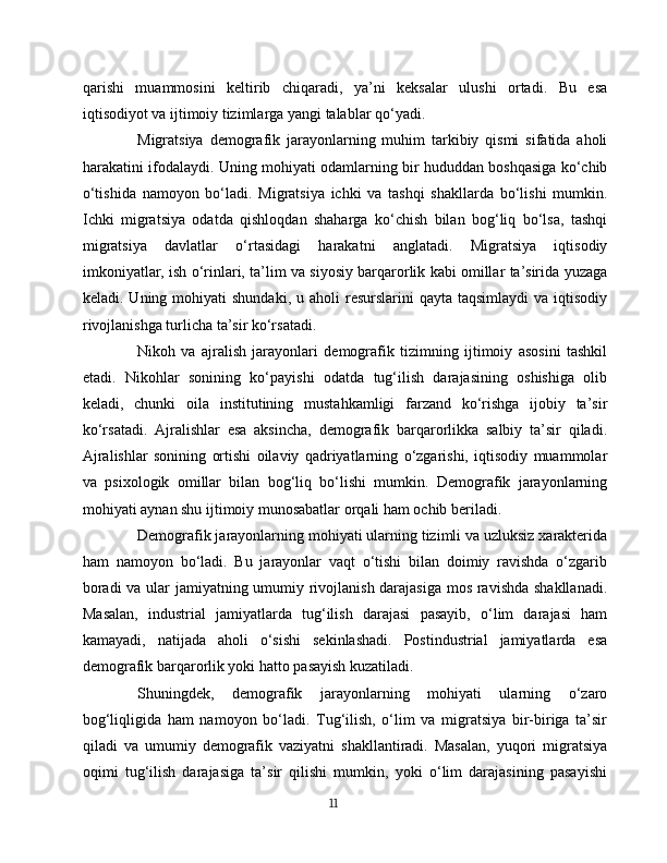 qarishi   muammosini   keltirib   chiqaradi,   ya’ni   keksalar   ulushi   ortadi.   Bu   esa
iqtisodiyot va ijtimoiy tizimlarga yangi talablar qo‘yadi.
Migratsiya   demografik   jarayonlarning   muhim   tarkibiy   qismi   sifatida   aholi
harakatini ifodalaydi. Uning mohiyati odamlarning bir hududdan boshqasiga ko‘chib
o‘tishida   namoyon   bo‘ladi.   Migratsiya   ichki   va   tashqi   shakllarda   bo‘lishi   mumkin.
Ichki   migratsiya   odatda   qishloqdan   shaharga   ko‘chish   bilan   bog‘liq   bo‘lsa,   tashqi
migratsiya   davlatlar   o‘rtasidagi   harakatni   anglatadi.   Migratsiya   iqtisodiy
imkoniyatlar, ish o‘rinlari, ta’lim va siyosiy barqarorlik kabi omillar ta’sirida yuzaga
keladi. Uning  mohiyati  shundaki,  u  aholi  resurslarini   qayta taqsimlaydi  va  iqtisodiy
rivojlanishga turlicha ta’sir ko‘rsatadi.
Nikoh   va   ajralish   jarayonlari   demografik   tizimning   ijtimoiy   asosini   tashkil
etadi.   Nikohlar   sonining   ko‘payishi   odatda   tug‘ilish   darajasining   oshishiga   olib
keladi,   chunki   oila   institutining   mustahkamligi   farzand   ko‘rishga   ijobiy   ta’sir
ko‘rsatadi.   Ajralishlar   esa   aksincha,   demografik   barqarorlikka   salbiy   ta’sir   qiladi.
Ajralishlar   sonining   ortishi   oilaviy   qadriyatlarning   o‘zgarishi,   iqtisodiy   muammolar
va   psixologik   omillar   bilan   bog‘liq   bo‘lishi   mumkin.   Demografik   jarayonlarning
mohiyati aynan shu ijtimoiy munosabatlar orqali ham ochib beriladi.
Demografik jarayonlarning mohiyati ularning tizimli va uzluksiz xarakterida
ham   namoyon   bo‘ladi.   Bu   jarayonlar   vaqt   o‘tishi   bilan   doimiy   ravishda   o‘zgarib
boradi va ular jamiyatning umumiy rivojlanish darajasiga mos ravishda shakllanadi.
Masalan,   industrial   jamiyatlarda   tug‘ilish   darajasi   pasayib,   o‘lim   darajasi   ham
kamayadi,   natijada   aholi   o‘sishi   sekinlashadi.   Postindustrial   jamiyatlarda   esa
demografik barqarorlik yoki hatto pasayish kuzatiladi.
Shuningdek,   demografik   jarayonlarning   mohiyati   ularning   o‘zaro
bog‘liqligida   ham   namoyon   bo‘ladi.   Tug‘ilish,   o‘lim   va   migratsiya   bir-biriga   ta’sir
qiladi   va   umumiy   demografik   vaziyatni   shakllantiradi.   Masalan,   yuqori   migratsiya
oqimi   tug‘ilish   darajasiga   ta’sir   qilishi   mumkin,   yoki   o‘lim   darajasining   pasayishi
11 