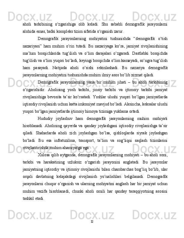 aholi   tarkibining   o‘zgarishiga   olib   keladi.   Shu   sababli   demografik   jarayonlarni
alohida emas, balki kompleks tizim sifatida o‘rganish zarur.
Demografik   jarayonlarning   mohiyatini   tushunishda   “demografik   o‘tish
nazariyasi”   ham   muhim   o‘rin   tutadi.   Bu   nazariyaga   ko‘ra,   jamiyat   rivojlanishining
ma’lum   bosqichlarida   tug‘ilish   va   o‘lim   darajalari   o‘zgaradi.   Dastlabki   bosqichda
tug‘ilish va o‘lim yuqori bo‘ladi, keyingi bosqichda o‘lim kamayadi, so‘ngra tug‘ilish
ham   pasayadi.   Natijada   aholi   o‘sishi   sekinlashadi.   Bu   nazariya   demografik
jarayonlarning mohiyatini tushunishda muhim ilmiy asos bo‘lib xizmat qiladi.
Demografik   jarayonlarning   yana   bir   muhim   jihati   –   bu   aholi   tarkibining
o‘zgarishidir.   Aholining   yosh   tarkibi,   jinsiy   tarkibi   va   ijtimoiy   tarkibi   jamiyat
rivojlanishiga   bevosita   ta’sir   ko‘rsatadi.   Yoshlar   ulushi   yuqori   bo‘lgan   jamiyatlarda
iqtisodiy rivojlanish uchun katta imkoniyat mavjud bo‘ladi. Aksincha, keksalar ulushi
yuqori bo‘lgan jamiyatlarda ijtimoiy himoya tizimiga yuklama ortadi.
Hududiy   joylashuv   ham   demografik   jarayonlarning   muhim   mohiyati
hisoblanadi.   Aholining   qayerda   va   qanday   joylashgani   iqtisodiy   rivojlanishga   ta’sir
qiladi.   Shaharlarda   aholi   zich   joylashgan   bo‘lsa,   qishloqlarda   siyrak   joylashgan
bo‘ladi.   Bu   esa   infratuzilma,   transport,   ta’lim   va   sog‘liqni   saqlash   tizimlarini
rivojlantirishda muhim ahamiyatga ega.
Xulosa qilib aytganda, demografik jarayonlarning mohiyati – bu aholi soni,
tarkibi   va   harakatining   uzluksiz   o‘zgarish   jarayonini   anglatadi.   Bu   jarayonlar
jamiyatning iqtisodiy  va  ijtimoiy  rivojlanishi   bilan chambarchas   bog‘liq  bo‘lib,  ular
orqali   davlatning   kelajakdagi   rivojlanish   yo‘nalishlari   belgilanadi.   Demografik
jarayonlarni   chuqur   o‘rganish  va  ularning  mohiyatini  anglash  har   bir   jamiyat  uchun
muhim   vazifa   hisoblanadi,   chunki   aholi   omili   har   qanday   taraqqiyotning   asosini
tashkil etadi.
12 