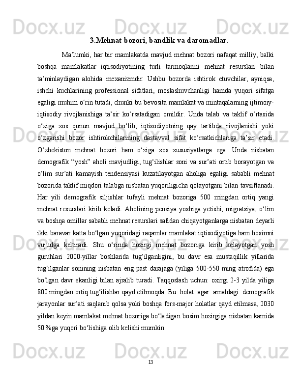 3.Mehnat bozori, bandlik va daromadlar.
Ma’lumki,  har   bir  mamlakatda  mavjud  mehnat   bozori  nafaqat  milliy,  balki
boshqa   mamlakatlar   iqtisodiyotining   turli   tarmoqlarini   mehnat   resurslari   bilan
ta’minlaydigan   alohida   mexanizmdir.   Ushbu   bozorda   ishtirok   etuvchilar,   ayniqsa,
ishchi   kuchlarining   professional   sifatlari,   moslashuvchanligi   hamda   yuqori   sifatga
egaligi muhim o‘rin tutadi, chunki bu bevosita mamlakat va mintaqalarning ijtimoiy-
iqtisodiy   rivojlanishiga   ta’sir   ko‘rsatadigan   omildir.   Unda   talab   va   taklif   o‘rtasida
o‘ziga   xos   qonun   mavjud   bo‘lib,   iqtisodiyotning   qay   tartibda   rivojlanishi   yoki
o‘zgarishi   bozor   ishtirokchilarining   dastavval   sifat   ko‘rsatkichlariga   ta’sir   etadi.
O‘zbekiston   mehnat   bozori   ham   o‘ziga   xos   xususiyatlarga   ega.   Unda   nisbatan
demografik  “yosh”   aholi   mavjudligi,  tug‘ilishlar  soni   va  sur’ati  ortib  borayotgan   va
o‘lim   sur’ati   kamayish   tendensiyasi   kuzatilayotgan   aholiga   egaligi   sababli   mehnat
bozorida taklif miqdori talabga nisbatan yuqoriligicha qolayotgani bilan tavsiflanadi.
Har   yili   demografik   siljishlar   tufayli   mehnat   bozoriga   500   mingdan   ortiq   yangi
mehnat   resurslari   kirib   keladi.   Aholining   pensiya   yoshiga   yetishi,   migratsiya,   o‘lim
va boshqa omillar sababli mehnat resurslari safidan chiqayotganlarga nisbatan deyarli
ikki baravar katta bo‘lgan yuqoridagi raqamlar mamlakat iqtisodiyotiga ham bosimni
vujudga   keltiradi.   Shu   o‘rinda   hozirgi   mehnat   bozoriga   kirib   kelayotgan   yosh
guruhlari   2000-yillar   boshlarida   tug‘ilganligini,   bu   davr   esa   mustaqillik   yillarida
tug‘ilganlar   sonining   nisbatan   eng   past   darajaga   (yiliga   500-550   ming   atrofida)   ega
bo‘lgan  davr  ekanligi  bilan  ajralib  turadi.   Taqqoslash  uchun:  oxirgi   2-3  yilda  yiliga
800 mingdan ortiq tug‘ilishlar qayd etilmoqda.  Bu   holat   agar   amaldagi   demografik
jarayonlar sur’ati saqlanib qolsa yoki boshqa fors-major holatlar qayd etilmasa, 2030
yildan keyin mamlakat mehnat bozoriga bo‘ladigan bosim hozirgiga nisbatan kamida
50 %ga yuqori bo‘lishiga olib kelishi mumkin.
13 