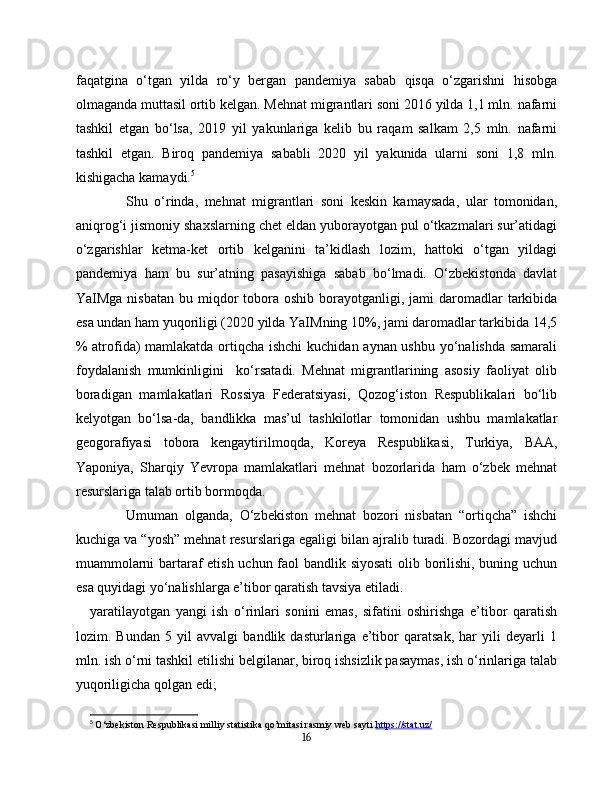 faqatgina   o‘tgan   yilda   ro‘y   bergan   pandemiya   sabab   qisqa   o‘zgarishni   hisobga
olmaganda muttasil ortib kelgan. Mehnat migrantlari soni 2016 yilda 1,1 mln. nafarni
tashkil   etgan   bo‘lsa,   2019   yil   yakunlariga   kelib   bu   raqam   salkam   2,5   mln.   nafarni
tashkil   etgan.   Biroq   pandemiya   sababli   2020   yil   yakunida   ularni   soni   1,8   mln.
kishigacha kamaydi. 5
Shu   o‘rinda,   mehnat   migrantlari   soni   keskin   kamaysada,   ular   tomonidan,
aniqrog‘i jismoniy shaxslarning chet eldan yuborayotgan pul o‘tkazmalari sur’atidagi
o‘zgarishlar   ketma-ket   ortib   kelganini   ta’kidlash   lozim,   hattoki   o‘tgan   yildagi
pandemiya   ham   bu   sur’atning   pasayishiga   sabab   bo‘lmadi.   O‘zbekistonda   davlat
YaIMga  nisbatan  bu miqdor  tobora  oshib borayotganligi,  jami   daromadlar   tarkibida
esa undan ham yuqoriligi (2020 yilda YaIMning 10%, jami daromadlar tarkibida 14,5
% atrofida)  mamlakatda ortiqcha ishchi  kuchidan aynan ushbu yo‘nalishda samarali
foydalanish   mumkinligini     ko‘rsatadi.   Mehnat   migrantlarining   asosiy   faoliyat   olib
boradigan   mamlakatlari   Rossiya   Federatsiyasi,   Qozog‘iston   Respublikalari   bo‘lib
kelyotgan   bo‘lsa-da,   bandlikka   mas’ul   tashkilotlar   tomonidan   ushbu   mamlakatlar
geogorafiyasi   tobora   kengaytirilmoqda,   Koreya   Respublikasi,   Turkiya,   BAA,
Yaponiya,   Sharqiy   Yevropa   mamlakatlari   mehnat   bozorlarida   ham   o‘zbek   mehnat
resurslariga talab ortib bormoqda.
Umuman   olganda,   O‘zbekiston   mehnat   bozori   nisbatan   “ortiqcha”   ishchi
kuchiga va “yosh” mehnat resurslariga egaligi bilan ajralib turadi. Bozordagi mavjud
muammolarni bartaraf etish uchun faol bandlik siyosati  olib borilishi, buning uchun
esa quyidagi yo‘nalishlarga e’tibor qaratish tavsiya etiladi.
yaratilayotgan   yangi   ish   o‘rinlari   sonini   emas,   sifatini   oshirishga   e’tibor   qaratish
lozim.   Bundan   5   yil   avvalgi   bandlik   dasturlariga   e’tibor   qaratsak,   har   yili   deyarli   1
mln. ish o‘rni tashkil etilishi belgilanar, biroq ishsizlik pasaymas, ish o‘rinlariga talab
yuqoriligicha qolgan edi;
5
  O‘zbekiston Respublikasi milliy statistika qo’mitasi rasmiy web sayti  https://stat.uz/
16 