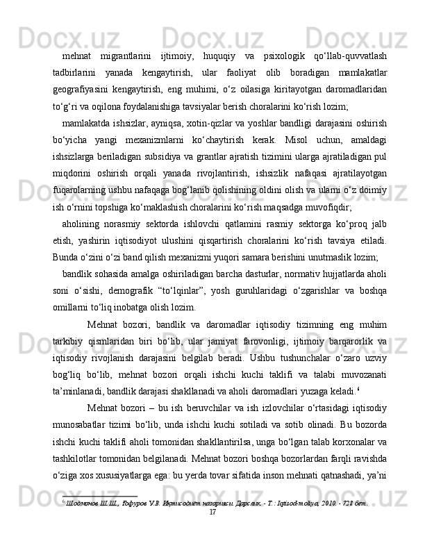 mehnat   migrantlarini   ijtimoiy,   huquqiy   va   psixologik   qo‘llab-quvvatlash
tadbirlarini   yanada   kengaytirish,   ular   faoliyat   olib   boradigan   mamlakatlar
geografiyasini   kengaytirish,   eng   muhimi,   o‘z   oilasiga   kiritayotgan   daromadlaridan
to‘g‘ri va oqilona foydalanishiga tavsiyalar berish choralarini ko‘rish lozim;
mamlakatda ishsizlar, ayniqsa, xotin-qizlar va yoshlar  bandligi darajasini  oshirish
bo‘yicha   yangi   mexanizmlarni   ko‘chaytirish   kerak.   Misol   uchun,   amaldagi
ishsizlarga beriladigan subsidiya va grantlar ajratish tizimini ularga ajratiladigan pul
miqdorini   oshirish   orqali   yanada   rivojlantirish,   ishsizlik   nafaqasi   ajratilayotgan
fuqarolarning ushbu nafaqaga bog‘lanib qolishining oldini olish va ularni o‘z doimiy
ish o‘rnini topshiga ko‘maklashish choralarini ko‘rish maqsadga muvofiqdir;
aholining   norasmiy   sektorda   ishlovchi   qatlamini   rasmiy   sektorga   ko‘proq   jalb
etish,   yashirin   iqtisodiyot   ulushini   qisqartirish   choralarini   ko‘rish   tavsiya   etiladi.
Bunda o‘zini o‘zi band qilish mexanizmi yuqori samara berishini unutmaslik lozim;
bandlik sohasida amalga oshiriladigan barcha dasturlar, normativ hujjatlarda aholi
soni   o‘sishi,   demografik   “to‘lqinlar”,   yosh   guruhlaridagi   o‘zgarishlar   va   boshqa
omillarni to‘liq inobatga olish lozim.
Mehnat   bozori,   bandlik   va   daromadlar   iqtisodiy   tizimning   eng   muhim
tarkibiy   qismlaridan   biri   bo‘lib,   ular   jamiyat   farovonligi,   ijtimoiy   barqarorlik   va
iqtisodiy   rivojlanish   darajasini   belgilab   beradi.   Ushbu   tushunchalar   o‘zaro   uzviy
bog‘liq   bo‘lib,   mehnat   bozori   orqali   ishchi   kuchi   taklifi   va   talabi   muvozanati
ta’minlanadi, bandlik darajasi shakllanadi va aholi daromadlari yuzaga keladi. 6
Mehnat   bozori   –   bu   ish   beruvchilar   va   ish   izlovchilar   o‘rtasidagi   iqtisodiy
munosabatlar   tizimi   bo‘lib,   unda   ishchi   kuchi   sotiladi   va   sotib   olinadi.   Bu   bozorda
ishchi kuchi taklifi aholi tomonidan shakllantirilsa, unga bo‘lgan talab korxonalar va
tashkilotlar tomonidan belgilanadi. Mehnat bozori boshqa bozorlardan farqli ravishda
o‘ziga xos xususiyatlarga ega: bu yerda tovar sifatida inson mehnati qatnashadi, ya’ni
6
  Шодмонов Ш.Ш., Ғофуров У.В. Иқтисодиёт назарияси. Дарслик. - Т.: Iqtisod-moliya, 2010. - 728 бет.
17 