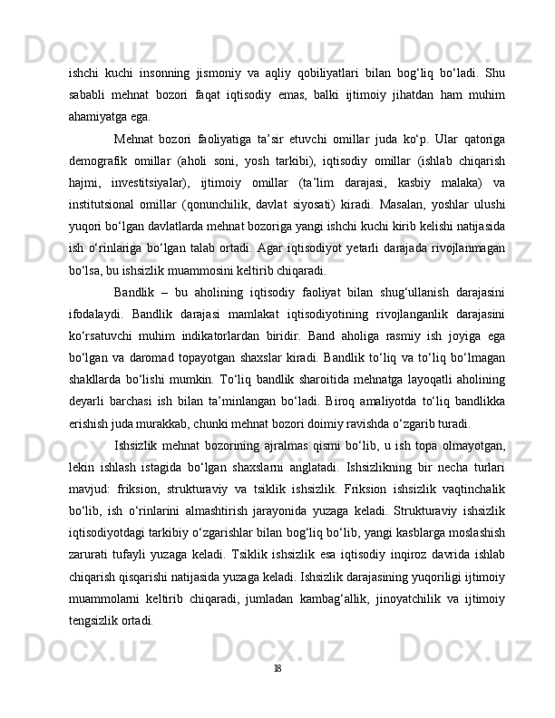 ishchi   kuchi   insonning   jismoniy   va   aqliy   qobiliyatlari   bilan   bog‘liq   bo‘ladi.   Shu
sababli   mehnat   bozori   faqat   iqtisodiy   emas,   balki   ijtimoiy   jihatdan   ham   muhim
ahamiyatga ega.
Mehnat   bozori   faoliyatiga   ta’sir   etuvchi   omillar   juda   ko‘p.   Ular   qatoriga
demografik   omillar   (aholi   soni,   yosh   tarkibi),   iqtisodiy   omillar   (ishlab   chiqarish
hajmi,   investitsiyalar),   ijtimoiy   omillar   (ta’lim   darajasi,   kasbiy   malaka)   va
institutsional   omillar   (qonunchilik,   davlat   siyosati)   kiradi.   Masalan,   yoshlar   ulushi
yuqori bo‘lgan davlatlarda mehnat bozoriga yangi ishchi kuchi kirib kelishi natijasida
ish   o‘rinlariga   bo‘lgan   talab   ortadi.   Agar   iqtisodiyot   yetarli   darajada   rivojlanmagan
bo‘lsa, bu ishsizlik muammosini keltirib chiqaradi.
Bandlik   –   bu   aholining   iqtisodiy   faoliyat   bilan   shug‘ullanish   darajasini
ifodalaydi.   Bandlik   darajasi   mamlakat   iqtisodiyotining   rivojlanganlik   darajasini
ko‘rsatuvchi   muhim   indikatorlardan   biridir.   Band   aholiga   rasmiy   ish   joyiga   ega
bo‘lgan   va   daromad   topayotgan   shaxslar   kiradi.   Bandlik   to‘liq   va   to‘liq   bo‘lmagan
shakllarda   bo‘lishi   mumkin.   To‘liq   bandlik   sharoitida   mehnatga   layoqatli   aholining
deyarli   barchasi   ish   bilan   ta’minlangan   bo‘ladi.   Biroq   amaliyotda   to‘liq   bandlikka
erishish juda murakkab, chunki mehnat bozori doimiy ravishda o‘zgarib turadi.
Ishsizlik   mehnat   bozorining   ajralmas   qismi   bo‘lib,   u   ish   topa   olmayotgan,
lekin   ishlash   istagida   bo‘lgan   shaxslarni   anglatadi.   Ishsizlikning   bir   necha   turlari
mavjud:   friksion,   strukturaviy   va   tsiklik   ishsizlik.   Friksion   ishsizlik   vaqtinchalik
bo‘lib,   ish   o‘rinlarini   almashtirish   jarayonida   yuzaga   keladi.   Strukturaviy   ishsizlik
iqtisodiyotdagi tarkibiy o‘zgarishlar bilan bog‘liq bo‘lib, yangi kasblarga moslashish
zarurati   tufayli   yuzaga   keladi.   Tsiklik   ishsizlik   esa   iqtisodiy   inqiroz   davrida   ishlab
chiqarish qisqarishi natijasida yuzaga keladi. Ishsizlik darajasining yuqoriligi ijtimoiy
muammolarni   keltirib   chiqaradi,   jumladan   kambag‘allik,   jinoyatchilik   va   ijtimoiy
tengsizlik ortadi.
18 
