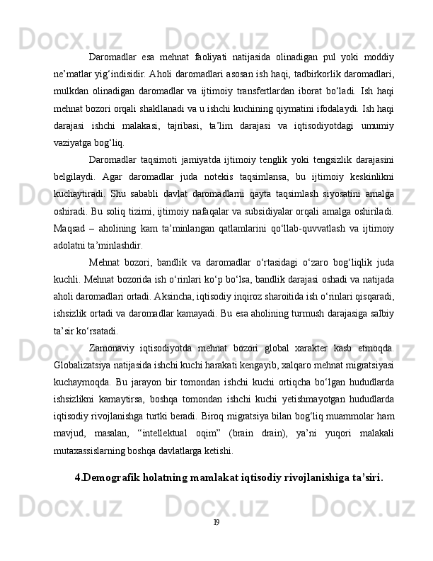 Daromadlar   esa   mehnat   faoliyati   natijasida   olinadigan   pul   yoki   moddiy
ne’matlar yig‘indisidir. Aholi daromadlari asosan ish haqi, tadbirkorlik daromadlari,
mulkdan   olinadigan   daromadlar   va   ijtimoiy   transfertlardan   iborat   bo‘ladi.   Ish   haqi
mehnat bozori orqali shakllanadi va u ishchi kuchining qiymatini ifodalaydi. Ish haqi
darajasi   ishchi   malakasi,   tajribasi,   ta’lim   darajasi   va   iqtisodiyotdagi   umumiy
vaziyatga bog‘liq.
Daromadlar   taqsimoti   jamiyatda   ijtimoiy   tenglik   yoki   tengsizlik   darajasini
belgilaydi.   Agar   daromadlar   juda   notekis   taqsimlansa,   bu   ijtimoiy   keskinlikni
kuchaytiradi.   Shu   sababli   davlat   daromadlarni   qayta   taqsimlash   siyosatini   amalga
oshiradi. Bu soliq tizimi, ijtimoiy nafaqalar va subsidiyalar orqali amalga oshiriladi.
Maqsad   –   aholining   kam   ta’minlangan   qatlamlarini   qo‘llab-quvvatlash   va   ijtimoiy
adolatni ta’minlashdir.
Mehnat   bozori,   bandlik   va   daromadlar   o‘rtasidagi   o‘zaro   bog‘liqlik   juda
kuchli. Mehnat bozorida ish o‘rinlari ko‘p bo‘lsa, bandlik darajasi oshadi va natijada
aholi daromadlari ortadi. Aksincha, iqtisodiy inqiroz sharoitida ish o‘rinlari qisqaradi,
ishsizlik ortadi va daromadlar kamayadi. Bu esa aholining turmush darajasiga salbiy
ta’sir ko‘rsatadi.
Zamonaviy   iqtisodiyotda   mehnat   bozori   global   xarakter   kasb   etmoqda.
Globalizatsiya natijasida ishchi kuchi harakati kengayib, xalqaro mehnat migratsiyasi
kuchaymoqda.   Bu   jarayon   bir   tomondan   ishchi   kuchi   ortiqcha   bo‘lgan   hududlarda
ishsizlikni   kamaytirsa,   boshqa   tomondan   ishchi   kuchi   yetishmayotgan   hududlarda
iqtisodiy rivojlanishga turtki beradi.   Biroq migratsiya bilan bog‘liq muammolar ham
mavjud,   masalan,   “intellektual   oqim”   (brain   drain),   ya’ni   yuqori   malakali
mutaxassislarning boshqa davlatlarga ketishi.
4.Demografik holatning mamlakat iqtisodiy rivojlanishiga ta’siri.
19 