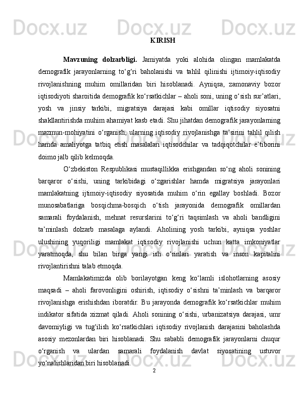 KIRISH
Mavzuning   dolzarbligi.   Jamiyatda   yoki   alohida   olingan   mamlakatda
demografik   jarayonlarning   to‘g‘ri   baholanishi   va   tahlil   qilinishi   ijtimoiy-iqtisodiy
rivojlanishning   muhim   omillaridan   biri   hisoblanadi.   Ayniqsa,   zamonaviy   bozor
iqtisodiyoti sharoitida demografik ko‘rsatkichlar – aholi soni, uning o‘sish sur’atlari,
yosh   va   jinsiy   tarkibi,   migratsiya   darajasi   kabi   omillar   iqtisodiy   siyosatni
shakllantirishda muhim ahamiyat kasb etadi. Shu jihatdan demografik jarayonlarning
mazmun-mohiyatini   o‘rganish,   ularning   iqtisodiy   rivojlanishga   ta’sirini   tahlil   qilish
hamda   amaliyotga   tatbiq   etish   masalalari   iqtisodchilar   va   tadqiqotchilar   e’tiborini
doimo jalb qilib kelmoqda.
O‘zbekiston   Respublikasi   mustaqillikka   erishgandan   so‘ng   aholi   sonining
barqaror   o‘sishi,   uning   tarkibidagi   o‘zgarishlar   hamda   migratsiya   jarayonlari
mamlakatning   ijtimoiy-iqtisodiy   siyosatida   muhim   o‘rin   egallay   boshladi.   Bozor
munosabatlariga   bosqichma-bosqich   o‘tish   jarayonida   demografik   omillardan
samarali   foydalanish,   mehnat   resurslarini   to‘g‘ri   taqsimlash   va   aholi   bandligini
ta’minlash   dolzarb   masalaga   aylandi.   Aholining   yosh   tarkibi,   ayniqsa   yoshlar
ulushining   yuqoriligi   mamlakat   iqtisodiy   rivojlanishi   uchun   katta   imkoniyatlar
yaratmoqda,   shu   bilan   birga   yangi   ish   o‘rinlari   yaratish   va   inson   kapitalini
rivojlantirishni talab etmoqda.
Mamlakatimizda   olib   borilayotgan   keng   ko‘lamli   islohotlarning   asosiy
maqsadi   –   aholi   farovonligini   oshirish,   iqtisodiy   o‘sishni   ta’minlash   va   barqaror
rivojlanishga   erishishdan   iboratdir.   Bu   jarayonda   demografik   ko‘rsatkichlar   muhim
indikator   sifatida   xizmat   qiladi.   Aholi   sonining   o‘sishi,   urbanizatsiya   darajasi,   umr
davomiyligi   va   tug‘ilish   ko‘rsatkichlari   iqtisodiy   rivojlanish   darajasini   baholashda
asosiy   mezonlardan   biri   hisoblanadi.   Shu   sababli   demografik   jarayonlarni   chuqur
o‘rganish   va   ulardan   samarali   foydalanish   davlat   siyosatining   ustuvor
yo‘nalishlaridan biri hisoblanadi.
2 