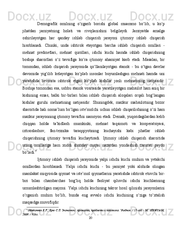Demografik   omilning   o‘zgarib   borishi   global   muammo   bo‘lib,   u   ko‘p
jihatdan   jamiyatning   holati   va   rivojlanishini   belgilaydi.   Jamiyatda   amalga
oshirilayotgan   har   qanday   ishlab   chiqarish   jarayoni   ijtimoiy   ishlab   chiqarish
hisoblanadi.   Chunki,   unda   ishtirok   etayotgan   barcha   ishlab   chiqarish   omillari   -
mehnat   predmetlari,   mehnat   qurollari,   ishchi   kuchi   hamda   ishlab   chiqarishning
boshqa   sharoitlari   o‘z   tavsifiga   ko‘ra   ijtimoiy   ahamiyat   kasb   etadi.   Masalan,   bir
tomondan,   ishlab   chiqarish   jarayonida   qo‘llanilayotgan   stanok   -   bu   o‘tgan   davrlar
davomida   yig‘ilib   kelayotgan   ko‘plab   insonlar   buyumlashgan   mehnati   hamda   uni
yaratishda   bevosita   ishtirok   etgan   ko‘plab   kishilar   jonli   mehnatining   natijasidir.
Boshqa tomondan esa, ushbu stanok vositasida yaratilayotgan mahsulot ham aniq bir
kishining   emas,   balki   bir-birlari   bilan   ishlab   chiqarish   aloqalari   orqali   bog‘langan
kishilar   guruhi   mehnatining   natijasidir.   Shuningdek,   mazkur   mahsulotning   bozor
sharoitida hali noma’lum bo‘lgan iste’molchi uchun ishlab chiqarilishining o‘zi ham
mazkur jarayonning ijtimoiy tavsifini namoyon etadi. Demak, yuqoridagilardan kelib
chiqqan   holda   ta’kidlash   mumkinki,   mehnat   taqsimoti   va   kooperatsiyasi,
ixtisoslashuv,   fan-texnika   taraqqiyotining   kuchayishi   kabi   jihatlar   ishlab
chiqarishning   ijtimoiy   tavsifini   kuchaytiradi.   Ijtimoiy   ishlab   chiqarish   sharoitida
uning   omillariga   ham   xuddi   shunday   nuqtai   nazardan   yondashish   zarurati   paydo
bo‘ladi. 7
Ijtimoiy   ishlab   chiqarish   jarayonida   yalpi   ishchi   kuchi   muhim   va   yetakchi
omillardan   hisoblanadi.   Yalpi   ishchi   kuchi   -   bu   jamiyat   yoki   alohida   olingan
mamlakat miqyosida qiymat va iste’mol qiymatlarini yaratishda ishtirok etuvchi bir-
biri   bilan   chambarchas   bog‘liq   holda   faoliyat   qiluvchi   ishchi   kuchlarining
umumlashtirilgan majmui.   Yalpi ishchi  kuchining takror hosil qilinishi  jarayonlarini
o‘rganish   muhim   bo‘lib,   bunda   eng   avvalo   ishchi   kuchining   o‘ziga   to‘xtalish
maqsadga muvofiqdir.
7
  Макконнел К.Р., Брю С.Л. Экономикс: принципы, проблемы и политика: Учебник. / 17-изд. - М.: ИНФРА-М,
2009. - 916 с.
20 