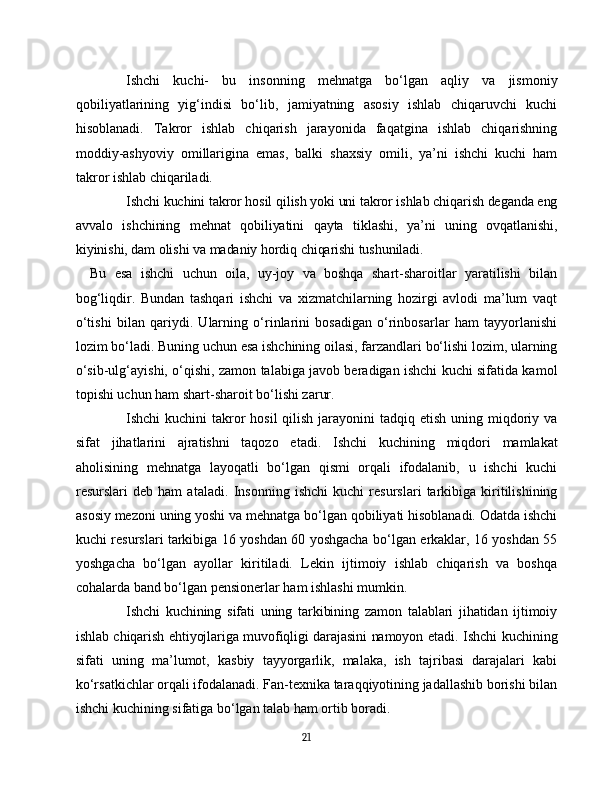 Ishchi   kuchi-   bu   insonning   mehnatga   bo‘lgan   aqliy   va   jismoniy
qobiliyatlarining   yig‘indisi   bo‘lib,   jamiyatning   asosiy   ishlab   chiqaruvchi   kuchi
hisoblanadi.   Takror   ishlab   chiqarish   jarayonida   faqatgina   ishlab   chiqarishning
moddiy-ashyoviy   omillarigina   emas,   balki   shaxsiy   omili,   ya’ni   ishchi   kuchi   ham
takror ishlab chiqariladi.
Ishchi kuchini takror hosil qilish yoki uni takror ishlab chiqarish deganda eng
avvalo   ishchining   mehnat   qobiliyatini   qayta   tiklashi,   ya’ni   uning   ovqatlanishi,
kiyinishi, dam olishi va madaniy hordiq chiqarishi tushuniladi.
Bu   esa   ishchi   uchun   oila,   uy-joy   va   boshqa   shart-sharoitlar   yaratilishi   bilan
bog‘liqdir.   Bundan   tashqari   ishchi   va   xizmatchilarning   hozirgi   avlodi   ma’lum   vaqt
o‘tishi   bilan   qariydi.   Ularning   o‘rinlarini   bosadigan   o‘rinbosarlar   ham   tayyorlanishi
lozim bo‘ladi. Buning uchun esa ishchining oilasi, farzandlari bo‘lishi lozim, ularning
o‘sib-ulg‘ayishi, o‘qishi, zamon talabiga javob beradigan ishchi kuchi sifatida kamol
topishi uchun ham shart-sharoit bo‘lishi zarur.
Ishchi  kuchini  takror  hosil  qilish  jarayonini  tadqiq etish  uning miqdoriy va
sifat   jihatlarini   ajratishni   taqozo   etadi.   Ishchi   kuchining   miqdori   mamlakat
aholisining   mehnatga   layoqatli   bo‘lgan   qismi   orqali   ifodalanib,   u   ishchi   kuchi
resurslari   deb   ham   ataladi.   Insonning   ishchi   kuchi   resurslari   tarkibiga   kiritilishining
asosiy mezoni uning yoshi va mehnatga bo‘lgan qobiliyati hisoblanadi. Odatda ishchi
kuchi resurslari tarkibiga 16 yoshdan 60 yoshgacha bo‘lgan erkaklar, 16 yoshdan 55
yoshgacha   bo‘lgan   ayollar   kiritiladi.   Lekin   ijtimoiy   ishlab   chiqarish   va   boshqa
cohalarda band bo‘lgan pensionerlar ham ishlashi mumkin.
Ishchi   kuchining   sifati   uning   tarkibining   zamon   talablari   jihatidan   ijtimoiy
ishlab chiqarish ehtiyojlariga muvofiqligi darajasini namoyon etadi.   Ishchi kuchining
sifati   uning   ma’lumot,   kasbiy   tayyorgarlik,   malaka,   ish   tajribasi   darajalari   kabi
ko‘rsatkichlar orqali ifodalanadi. Fan-texnika taraqqiyotining jadallashib borishi bilan
ishchi kuchining sifatiga bo‘lgan talab ham ortib boradi.
21 