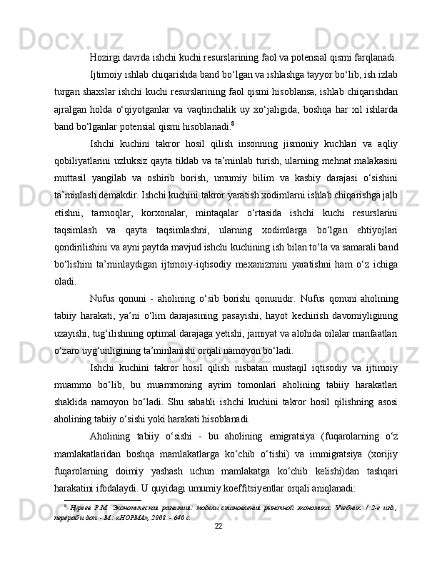 Hozirgi davrda ishchi kuchi resurslarining faol va potensial qismi farqlanadi.
Ijtimoiy ishlab chiqarishda band bo‘lgan va ishlashga tayyor bo‘lib, ish izlab
turgan shaxslar ishchi kuchi resurslarining faol qismi hisoblansa, ishlab chiqarishdan
ajralgan   holda   o‘qiyotganlar   va   vaqtinchalik   uy   xo‘jaligida,   boshqa   har   xil   ishlarda
band bo‘lganlar potensial qismi hisoblanadi. 8
Ishchi   kuchini   takror   hosil   qilish   insonning   jismoniy   kuchlari   va   aqliy
qobiliyatlarini uzluksiz qayta tiklab va ta’minlab turish, ularning mehnat malakasini
muttasil   yangilab   va   oshirib   borish,   umumiy   bilim   va   kasbiy   darajasi   o‘sishini
ta’minlash demakdir. Ishchi kuchini takror yaratish xodimlarni ishlab chiqarishga jalb
etishni,   tarmoqlar,   korxonalar,   mintaqalar   o‘rtasida   ishchi   kuchi   resurslarini
taqsimlash   va   qayta   taqsimlashni,   ularning   xodimlarga   bo‘lgan   ehtiyojlari
qondirilishini va ayni paytda mavjud ishchi kuchining ish bilan to‘la va samarali band
bo‘lishini   ta’minlaydigan   ijtimoiy-iqtisodiy   mexanizmini   yaratishni   ham   o‘z   ichiga
oladi.
Nufus   qonuni   -   aholining   o‘sib   borishi   qonunidir.   Nufus   qonuni   aholining
tabiiy   harakati,   ya’ni   o‘lim   darajasining   pasayishi,   hayot   kechirish   davomiyligining
uzayishi, tug‘ilishning optimal darajaga yetishi, jamiyat va alohida oilalar manfaatlari
o‘zaro uyg‘unligining ta’minlanishi orqali namoyon bo‘ladi.
Ishchi   kuchini   takror   hosil   qilish   nisbatan   mustaqil   iqtisodiy   va   ijtimoiy
muammo   bo‘lib,   bu   muammoning   ayrim   tomonlari   aholining   tabiiy   harakatlari
shaklida   namoyon   bo‘ladi.   Shu   sababli   ishchi   kuchini   takror   hosil   qilishning   asosi
aholining tabiiy o‘sishi yoki harakati hisoblanadi.
Aholining   tabiiy   o‘sishi   -   bu   aholining   emigratsiya   (fuqarolarning   o‘z
mamlakatlaridan   boshqa   mamlakatlarga   ko‘chib   o‘tishi)   va   immigratsiya   (xorijiy
fuqarolarning   doimiy   yashash   uchun   mamlakatga   ko‘chib   kelishi)dan   tashqari
harakatini ifodalaydi.   U quyidagi umumiy koeffitsiyentlar orqali aniqlanadi:
8
  Нуреев   Р.М.   Экономическая   развития:   модели   становления   рыночной   экономика:   Учебник.   /   2-е   изд.,
перераб и доп. - М.: «НОРМА», 2008. - 640 с.
22 
