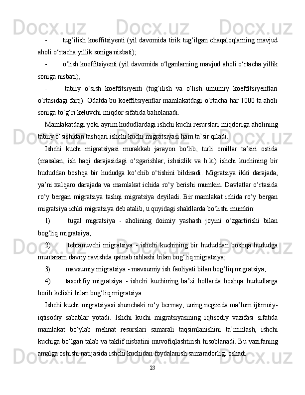 - tug‘ilish koeffitsiyenti (yil davomida tirik tug‘ilgan chaqaloqlarning mavjud
aholi o‘rtacha yillik soniga nisbati);
- o‘lish koeffitsiyenti (yil davomida o‘lganlarning mavjud aholi o‘rtacha yillik
soniga nisbati );
- tabiiy   o‘sish   koeffitsiyenti   (tug‘ilish   va   o‘lish   umumiy   koeffitsiyentlari
o‘rtasidagi farq). Odatda bu koeffitsiyentlar mamlakatdagi o‘rtacha har 1000 ta aholi
soniga to‘g‘ri keluvchi miqdor sifatida baholanadi.
Mamlakatdagi yoki ayrim hududlardagi ishchi kuchi resurslari miqdoriga aholining
tabiiy o‘sishidan tashqari ishchi kuchi migratsiyasi ham ta’sir qiladi.
Ishchi   kuchi   migratsiyasi   murakkab   jarayon   bo‘lib,   turli   omillar   ta’siri   ostida
(masalan,   ish   haqi   darajasidagi   o‘zgarishlar,   ishsizlik   va   h.k.)   ishchi   kuchining   bir
hududdan   boshqa   bir   hududga   ko‘chib   o‘tishini   bildiradi .   Migratsiya   ikki   darajada,
ya’ni  xalqaro darajada va mamlakat ichida ro‘y berishi  mumkin. Davlatlar  o‘rtasida
ro‘y   bergan   migratsiya   tashqi   migratsiya   deyiladi.   Bir   mamlakat   ichida   ro‘y   bergan
migratsiya  ichki migratsiya  deb atalib, u quyidagi shakllarda bo‘lishi mumkin:
1) tugal   migratsiya   -   aholining   doimiy   yashash   joyini   o‘zgartirishi   bilan
bog‘liq migratsiya;
2) tebranuvchi   migratsiya   -   ishchi   kuchining   bir   hududdan   boshqa   hududga
muntazam davriy ravishda qatnab ishlashi bilan bog‘liq migratsiya;
3) mavsumiy migratsiya  - mavsumiy ish faoliyati bilan bog‘liq migratsiya;
4) tasodifiy   migratsiya   -   ishchi   kuchining   ba’zi   hollarda   boshqa   hududlarga
borib kelishi bilan bog‘liq migratsiya.
Ishchi kuchi migratsiyasi shunchaki ro‘y bermay, uning negizida ma’lum ijtimoiy-
iqtisodiy   sabablar   yotadi.   Ishchi   kuchi   migratsiyasining   iqtisodiy   vazifasi   sifatida
mamlakat   bo‘ylab   mehnat   resurslari   samarali   taqsimlanishini   ta’minlash,   ishchi
kuchiga bo‘lgan talab va taklif nisbatini muvofiqlashtirish hisoblanadi. Bu vazifaning
amalga oshishi natijasida ishchi kuchidan foydalanish samaradorligi oshadi.
23 