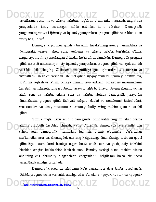tavsiflarini, yosh-jins va oilaviy tarkibini, tug‘ilish, o‘lim, nikoh, ajralish, migratsiya
jarayonlarini   ilmiy   asoslangan   holda   oldindan   ko‘ra   bilishdir.   Demografik
prognozning zarurati ijtimoiy va iqtisodiy jarayonlarni prognoz qilish vazifalari bilan
uzviy bog‘liqdir. 9
Demografik   prognoz   qilish   -   bu   aholi   harakatining   asosiy   parametrlari   va
demografik   vaziyat:   aholi   soni,   yosh-jins   va   oilaviy   tarkibi,   tug‘ilishi,   o‘limi,
migratsiyasini ilmiy asoslangan oldindan ko‘ra bilish demakdir. Demografik prognoz
qilish zarurati umuman ijtimoiy-iqtisodiy jarayonlarni prognoz qilish va rejalashtirish
vazifalari   bilan   bog‘liq.   Oldindan   demografik   prognoz   qilmasdan   turib   tovarlar   va
xizmatlarni ishlab chiqarish va iste’mol qilish, uy-joy qurilishi, ijtimoiy infratuzilma,
sog‘liqni   saqlash   va  ta’lim,  pensiya  tizimini   rivojlantirish,  geosiyosiy  muammolarni
hal etish va hokazolarning istiqbolini tasavvur qilib bo‘lmaydi. Aynan shuning uchun
aholi   soni   va   tarkibi,   oilalar   soni   va   tarkibi,   alohida   demografik   jarayonlar
dinamikasini   prognoz   qilish   faoliyati   xalqaro,   davlat   va   nohukumat   tashkilotlari,
muassasalari   va   ilmiy   muassasalar   umumiy   faoliyatining   muhim   qismini   tashkil
qiladi.
Texnik   nuqtai   nazardan   olib   qaralganda,   demografik   prognoz   qilish   odatda
aholini   istiqbolli   hisoblab   chiqish,   ya’ni   o‘tmishda   demografik   xususiyatlarning
(aholi   soni,   demografik   tuzilmalar,   tug‘ilish,   o‘lim)   o‘zgarishi   to‘g‘risidagi
ma’lumotlar   asosida,   shuningdek   ularning   kelgusidagi   dinamikasiga   nisbatan   qabul
qilinadigan   taxminlarni   hisobga   olgan   holda   aholi   soni   va   yosh-jinsiy   tarkibini
hisoblab   chiqish   ko‘rinishida   ishtirok   etadi.   Bunday   turdagi   hisob-kitoblar   odatda
aholining   eng   ehtimoliy   o‘zgarishlari   chegaralarini   belgilagan   holda   bir   necha
variantlarda amalga oshiriladi.
Demografik   prognoz   qilishning   ko‘p   variantliligi   davr   talabi   hisoblanadi.
Odatda prognoz uchta variantda amalga oshirilib, ularni <quyi>, <o‘rta> va <yuqori>
9
  https    ://    ourworldindata    .   org    /   population    -   growth   
27 