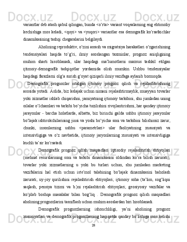 variantlar deb atash qabul qilingan, bunda <o‘rta> variant voqealarning eng ehtimoliy
kechishiga mos keladi, <quyi> va <yuqori> variantlar esa demografik ko‘rsatkichlar
dinamikasining tashqi chegaralarini belgilaydi.
Aholining reproduktiv, o‘zini asrash va migratsiya harakatlari o‘zgarishining
tendensiyalari   haqida   to‘g‘ri,   ilmiy   asoslangan   taxminlar,   prognoz   aniqligining
muhim   sharti   hisoblanadi,   ular   haqidagi   ma’lumotlarni   maxsus   tashkil   etilgan
ijtimoiy-demografik   tadqiqotlar   yordamida   olish   mumkin.   Ushbu   tendensiyalar
haqidagi farazlarni olg‘a surish g‘oyat qiziqarli ilmiy vazifaga aylanib bormoqda.
Demografik   prognozlar   istalgan   ijtimoiy   prognoz   qilish   va   rejalashtirishning
asosida yotadi. Aslida, biz kelajak uchun nimani rejalashtirmaylik, muayyan tovarlar
yoki xizmatlar ishlab chiqarishni, jamiyatning ijtimoiy tarkibini, shu jumladan uning
oilalar o‘lchamlari va tarkibi bo‘yicha tuzilishini rivojlantirishmi, har qanday ijtimoiy
jarayonlar   -   barcha   holatlarda,   albatta,   biz   birinchi   galda   ushbu   ijtimoiy   jarayonlar
bo‘lajak ishtirokchilarining jinsi va yoshi bo‘yicha soni va tarkibini bilishimiz zarur,
chunki,   insonlarning   ushbu   <parametrlari>   ular   faoliyatining   xususiyati   va
intensivligiga   va   o‘z   navbatida,   ijtimoiy   jaryonlarning   xususiyati   va   intensivligiga
kuchli ta’sir ko‘rsatadi.
Demografik   prognoz   qilish   maqsadlari   iqtisodiy   rejalashtirish   ehtiyojlari
(mehnat   resurslarining   soni   va   tarkibi   dinamikasini   oldindan   ko‘ra   bilish   zarurati);
tovarlar   yoki   xizmatlarning   u   yoki   bu   turlari   uchun,   shu   jumladan   marketing
vazifalarini   hal   etish   uchun   iste’mol   talabining   bo‘lajak   dinamikasini   baholash
zarurati;   uy-joy   qurilishini   rejalashtirish   ehtiyojlari;   ijtimoiy   soha   (ta’lim,   sog‘liqni
saqlash,   pensiya   tizimi   va   b.)ni   rejalashtirish   ehtiyojlari;   geosiyosiy   vazifalar   va
ko‘plab   boshqa   masalalar   bilan   bog‘liq   .   Demografik   prognoz   qilish   maqsadlari
aholining prognozlarini tasniflash uchun muhim asoslardan biri hisoblanadi.
Demografik   prognozlarning   ishonchliligi,   ya’ni   aholining   prognoz
xususiyatlari va demografik prognozlarning haqiqatda qanday bo‘lishiga mos kelishi
28 