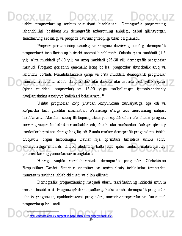 ushbu   prognozlarning   muhim   xususiyati   hisoblanadi.   Demografik   prognozning
ishonchliligi   boshlang‘ich   demografik   axborotning   aniqligi,   qabul   qilinayotgan
farazlarning asosliligi va prognoz davrining uzoqligi bilan belgilanadi.
Prognoz   gorizontining   uzunligi   va   prognoz   davrining   uzoqligi   demografik
prognozlarni   tasniflashning   birinchi   mezoni   hisoblanadi.   Odatda   qisqa   muddatli   (1-5
yil),   o‘rta   muddatli   (5-10   yil)   va   uzoq   muddatli   (25-30   yil)   demografik   prognozlar
mavjud.   Prognoz   gorizonti   qanchalik   keng   bo‘lsa,   prognozlar   shunchalik   aniq   va
ishonchli   bo‘ladi.   Mamlakatimizda   qisqa   va   o‘rta   muddatli   demografik   prognozlar
muntazam   ravishda   ishlab   chiqilib,   sho‘rolar   davrida   ular   asosida   besh   yillik   rejalar
(qisqa   muddatli   prognozlar)   va   15-20   yilga   mo‘ljallangan   ijtimoiy-iqtisodiy
rivojlanishning asosiy yo‘nalishlari belgilanardi. 10
Ushbu   prognozlar   ko‘p   jihatdan   konyunktura   xususiyatiga   ega   edi   va
ko‘pincha   turli   guruhlar   manfaatlari   o‘rtasidagi   o‘ziga   xos   murosaning   natijasi
hisoblanardi.   Masalan,   sobiq   Ittifoqning   aksariyat   respublikalari   o‘z   aholisi   prognoz
sonining yuqori bo‘lishidan manfaatdor edi, chunki ular markazdan oladigan ijtimoiy
trnsfertlar hajmi ana shunga bog‘liq edi. Bunda markaz demografik prognozlarni ishlab
chiquvchi   organ   hisoblangan   Davlat   reja   qo‘mitasi   timsolida   ushbu   sonni
kamaytirishga   intilardi,   chunki   aholining   katta   soni   qator   muhim   makroiqtisodiy
parametrlarning yomonlashuvini anglatardi.
Hozirgi   vaqtda   mamlakatimizda   demografik   prognozlar   O‘zbekiston
Respublikasi   Davlat   Statistika   qo‘mitasi   va   ayrim   ilmiy   tashkilotlar   tomonidan
muntazam ravishda ishlab chiqiladi va e’lon qilinadi.
Demografik   prognozlarning   maqsadi   ularni   tasniflashning   ikkinchi   muhim
mezoni hisoblanadi. Prognoz qilish maqsadlariga ko‘ra barcha demografik prognozlar
tahliliy   prognozlar,   ogohlantiruvchi   prognozlar,   normativ   prognozlar   va   funksional
prognozlarga bo‘linadi.
10
  https    ://    ourworldindata    .   org    /   profile    /   population    -   demography    /   uzbekistan   
29 