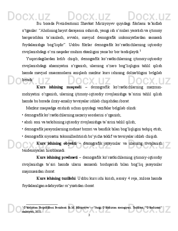 Bu   borada   Prezidentimiz   Shavkat   Mirziyoyev   quyidagi   fikrlarni   ta’kidlab
o‘tganlar: “Aholining hayot darajasini oshirish, yangi ish o‘rinlari yaratish va ijtimoiy
barqarorlikni   ta’minlash,   avvalo,   mavjud   demografik   imkoniyatlardan   samarali
foydalanishga   bog‘liqdir”.   Ushbu   fikrlar   demografik   ko‘rsatkichlarning   iqtisodiy
rivojlanishdagi o‘rni naqadar muhim ekanligini yana bir bor tasdiqlaydi. 1
Yuqoridagilardan   kelib   chiqib,   demografik   ko‘rsatkichlarning   ijtimoiy-iqtisodiy
rivojlanishdagi   ahamiyatini   o‘rganish,   ularning   o‘zaro   bog‘liqligini   tahlil   qilish
hamda   mavjud   muammolarni   aniqlash   mazkur   kurs   ishining   dolzarbligini   belgilab
beradi.
Kurs   ishining   maqsadi   –   demografik   ko‘rsatkichlarning   mazmun-
mohiyatini   o‘rganish,   ularning   ijtimoiy-iqtisodiy   rivojlanishga   ta’sirini   tahlil   qilish
hamda bu borada ilmiy-amaliy tavsiyalar ishlab chiqishdan iborat.
Mazkur maqsadga erishish uchun quyidagi vazifalar belgilab olindi:
• demografik ko‘rsatkichlarning nazariy asoslarini o‘rganish;
• aholi soni va tarkibining iqtisodiy rivojlanishga ta’sirini tahlil qilish;
• demografik jarayonlarning mehnat bozori va bandlik bilan bog‘liqligini tadqiq etish;
• demografik siyosatni takomillashtirish bo‘yicha taklif va tavsiyalar ishlab chiqish.
Kurs   ishining   obyekti   –   demografik   jarayonlar   va   ularning   rivojlanish
tendensiyalari hisoblanadi.
Kurs ishining predmeti   – demografik ko‘rsatkichlarning ijtimoiy-iqtisodiy
rivojlanishga   ta’siri   hamda   ularni   samarali   boshqarish   bilan   bog‘liq   jarayonlar
majmuasidan iborat.
Kurs ishining tuzilishi . Ushbu kurs ishi kirish, asosiy 4 reja, xulosa hamda
foydalanilgan adabiyotlar ro‘yxatidan iborat.
1
  O‘zbekiston  Respublikasi  Prezidenti  Sh.M. Mirziyoyev  — Yangi  O‘zbekiston  strategiyasi. Toshkent,  “O‘zbekiston”
nashriyoti, 2022.
3 